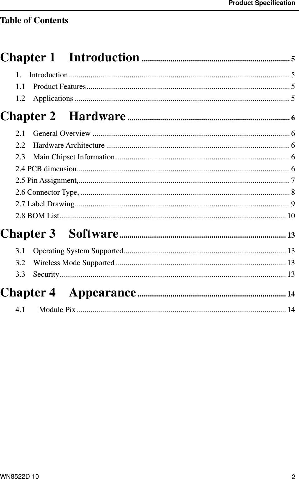                                           Product Specification  WN8522D 10  2Table of Contents  Chapter 1 Introduction ............................................................................ 5 1.  Introduction ................................................................................................................. 5 1.1  Product Features........................................................................................................ 5 1.2  Applications .............................................................................................................. 5 Chapter 2 Hardware ................................................................................... 6 2.1  General Overview ..................................................................................................... 6 2.2  Hardware Architecture .............................................................................................. 6 2.3  Main Chipset Information ......................................................................................... 6 2.4 PCB dimension............................................................................................................. 6 2.5 Pin Assignment,............................................................................................................ 7 2.6 Connector Type, ........................................................................................................... 8 2.7 Label Drawing.............................................................................................................. 9 2.8 BOM List.................................................................................................................... 10 Chapter 3 Software..................................................................................... 13 3.1  Operating System Supported................................................................................... 13 3.2    Wireless Mode Supported ....................................................................................... 13 3.3  Security.................................................................................................................... 13 Chapter 4 Appearance............................................................................ 14 4.1 Module Pix ........................................................................................................... 14 