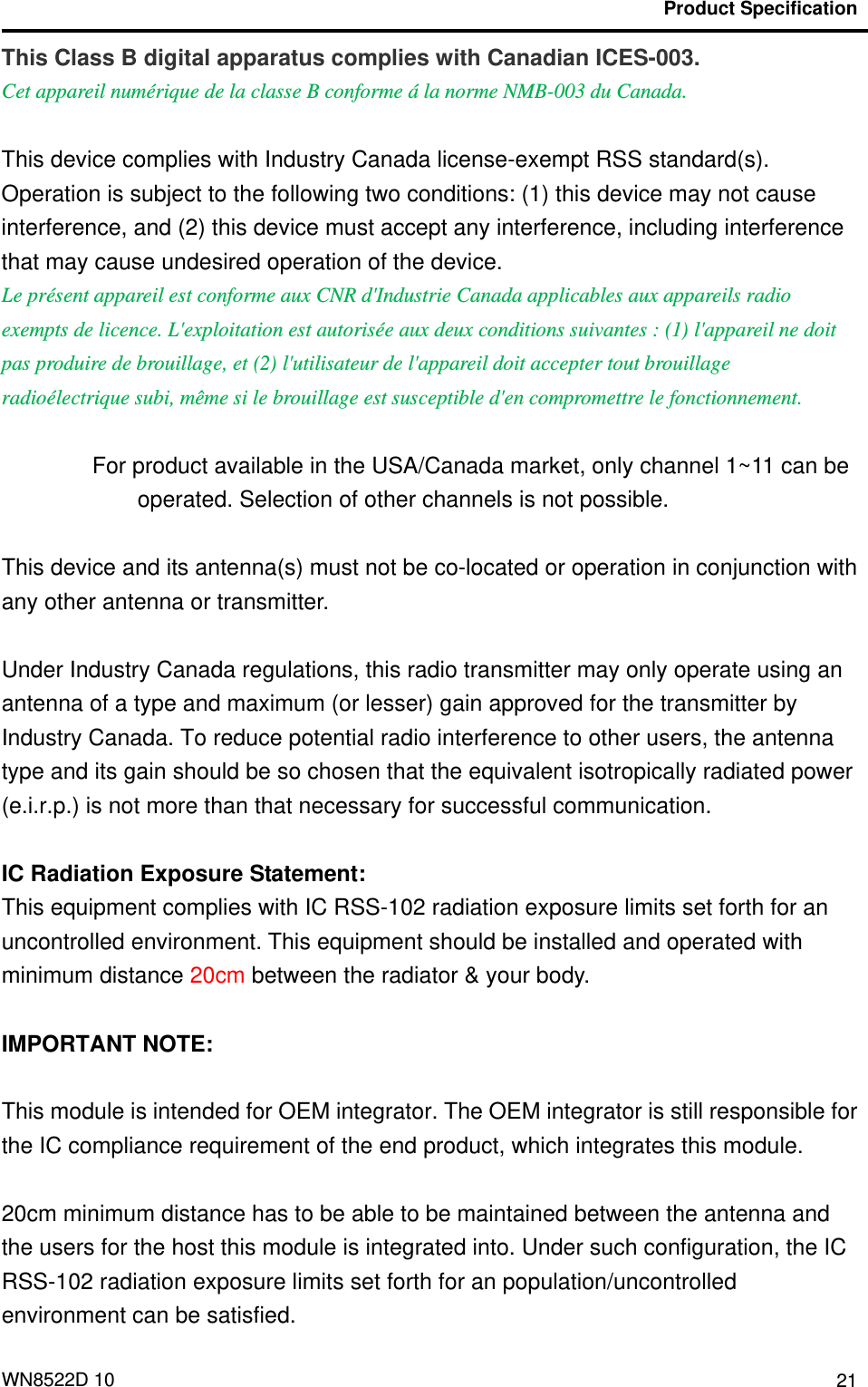                                           Product Specification  WN8522D 10  21This Class B digital apparatus complies with Canadian ICES-003. Cet appareil numérique de la classe B conforme á la norme NMB-003 du Canada.  This device complies with Industry Canada license-exempt RSS standard(s). Operation is subject to the following two conditions: (1) this device may not cause interference, and (2) this device must accept any interference, including interference that may cause undesired operation of the device. Le présent appareil est conforme aux CNR d&apos;Industrie Canada applicables aux appareils radio exempts de licence. L&apos;exploitation est autorisée aux deux conditions suivantes : (1) l&apos;appareil ne doit pas produire de brouillage, et (2) l&apos;utilisateur de l&apos;appareil doit accepter tout brouillage radioélectrique subi, même si le brouillage est susceptible d&apos;en compromettre le fonctionnement.  For product available in the USA/Canada market, only channel 1~11 can be operated. Selection of other channels is not possible.  This device and its antenna(s) must not be co-located or operation in conjunction with any other antenna or transmitter.  Under Industry Canada regulations, this radio transmitter may only operate using an antenna of a type and maximum (or lesser) gain approved for the transmitter by Industry Canada. To reduce potential radio interference to other users, the antenna type and its gain should be so chosen that the equivalent isotropically radiated power (e.i.r.p.) is not more than that necessary for successful communication.    IC Radiation Exposure Statement: This equipment complies with IC RSS-102 radiation exposure limits set forth for an uncontrolled environment. This equipment should be installed and operated with minimum distance 20cm between the radiator &amp; your body.  IMPORTANT NOTE:  This module is intended for OEM integrator. The OEM integrator is still responsible for the IC compliance requirement of the end product, which integrates this module.  20cm minimum distance has to be able to be maintained between the antenna and the users for the host this module is integrated into. Under such configuration, the IC RSS-102 radiation exposure limits set forth for an population/uncontrolled environment can be satisfied.   
