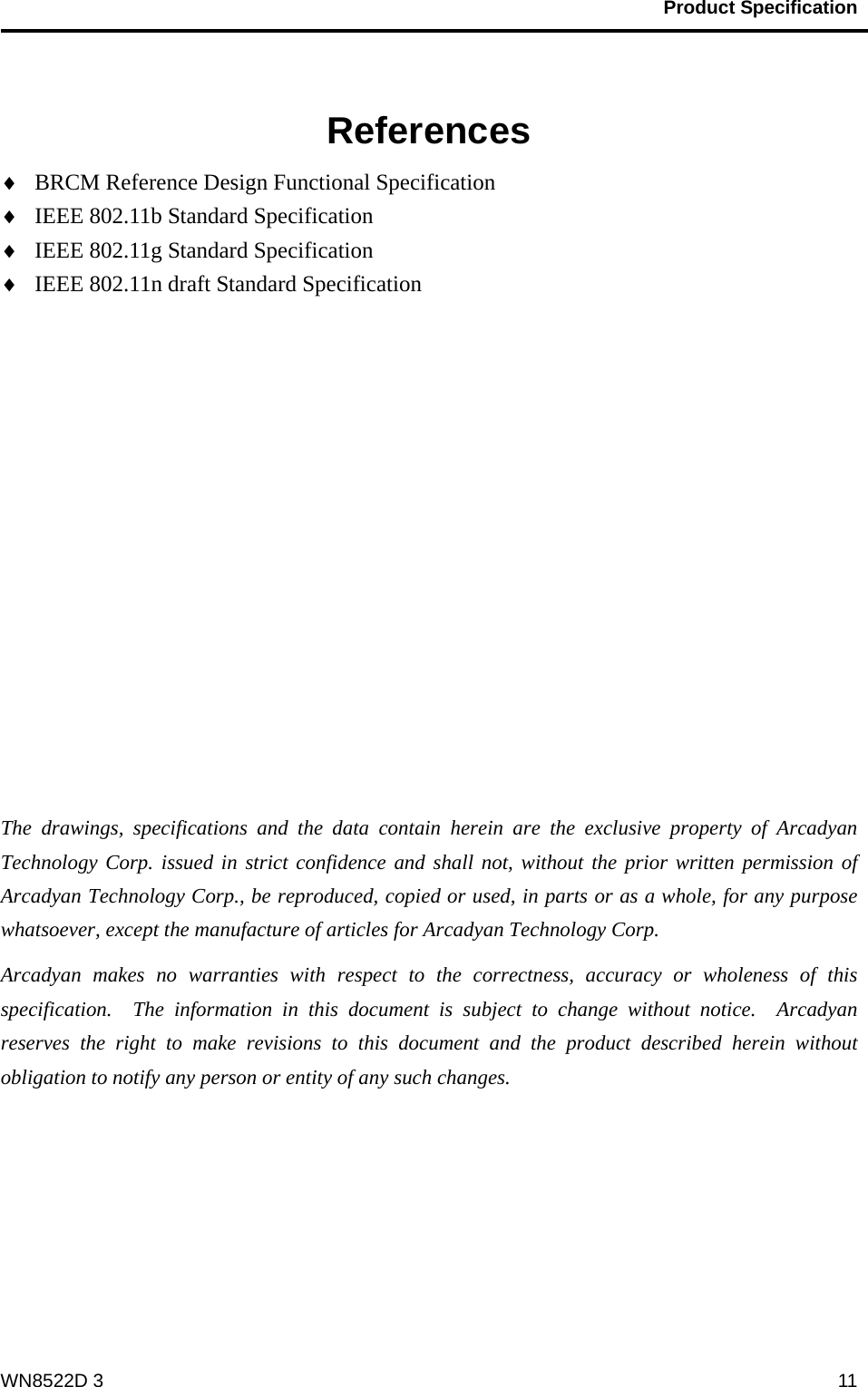                                           Product Specification                                              WN8522D 3  11  References ♦ BRCM Reference Design Functional Specification ♦ IEEE 802.11b Standard Specification ♦ IEEE 802.11g Standard Specification ♦ IEEE 802.11n draft Standard Specification            The drawings, specifications and the data contain herein are the exclusive property of Arcadyan Technology Corp. issued in strict confidence and shall not, without the prior written permission of Arcadyan Technology Corp., be reproduced, copied or used, in parts or as a whole, for any purpose whatsoever, except the manufacture of articles for Arcadyan Technology Corp.     Arcadyan makes no warranties with respect to the correctness, accuracy or wholeness of this specification.  The information in this document is subject to change without notice.  Arcadyan reserves the right to make revisions to this document and the product described herein without obligation to notify any person or entity of any such changes.      