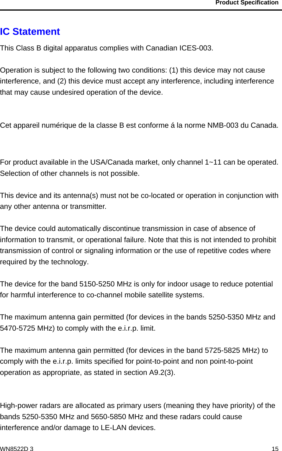                                           Product Specification                                              WN8522D 3  15IC Statement   This Class B digital apparatus complies with Canadian ICES-003.  Operation is subject to the following two conditions: (1) this device may not cause interference, and (2) this device must accept any interference, including interference that may cause undesired operation of the device.   Cet appareil numérique de la classe B est conforme á la norme NMB-003 du Canada.   For product available in the USA/Canada market, only channel 1~11 can be operated. Selection of other channels is not possible.  This device and its antenna(s) must not be co-located or operation in conjunction with any other antenna or transmitter.  The device could automatically discontinue transmission in case of absence of information to transmit, or operational failure. Note that this is not intended to prohibit transmission of control or signaling information or the use of repetitive codes where required by the technology.  The device for the band 5150-5250 MHz is only for indoor usage to reduce potential for harmful interference to co-channel mobile satellite systems.  The maximum antenna gain permitted (for devices in the bands 5250-5350 MHz and 5470-5725 MHz) to comply with the e.i.r.p. limit.  The maximum antenna gain permitted (for devices in the band 5725-5825 MHz) to comply with the e.i.r.p. limits specified for point-to-point and non point-to-point operation as appropriate, as stated in section A9.2(3).   High-power radars are allocated as primary users (meaning they have priority) of the bands 5250-5350 MHz and 5650-5850 MHz and these radars could cause interference and/or damage to LE-LAN devices. 