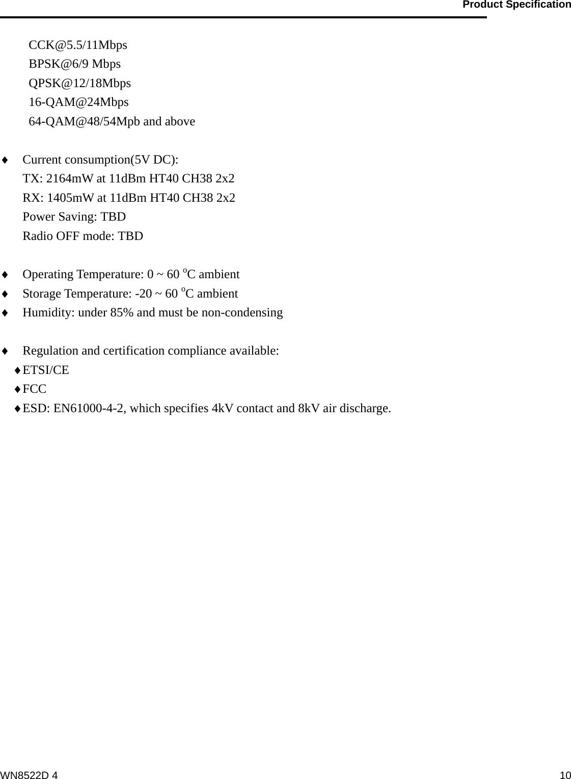                                           Product Specification                                              WN8522D 4  10CCK@5.5/11Mbps BPSK@6/9 Mbps QPSK@12/18Mbps 16-QAM@24Mbps 64-QAM@48/54Mpb and above  ♦ Current consumption(5V DC):     TX: 2164mW at 11dBm HT40 CH38 2x2 RX: 1405mW at 11dBm HT40 CH38 2x2 Power Saving: TBD Radio OFF mode: TBD  ♦ Operating Temperature: 0 ~ 60 oC ambient ♦ Storage Temperature: -20 ~ 60 oC ambient ♦ Humidity: under 85% and must be non-condensing  ♦ Regulation and certification compliance available: ♦ ETSI/CE ♦ FCC ♦ ESD: EN61000-4-2, which specifies 4kV contact and 8kV air discharge.  