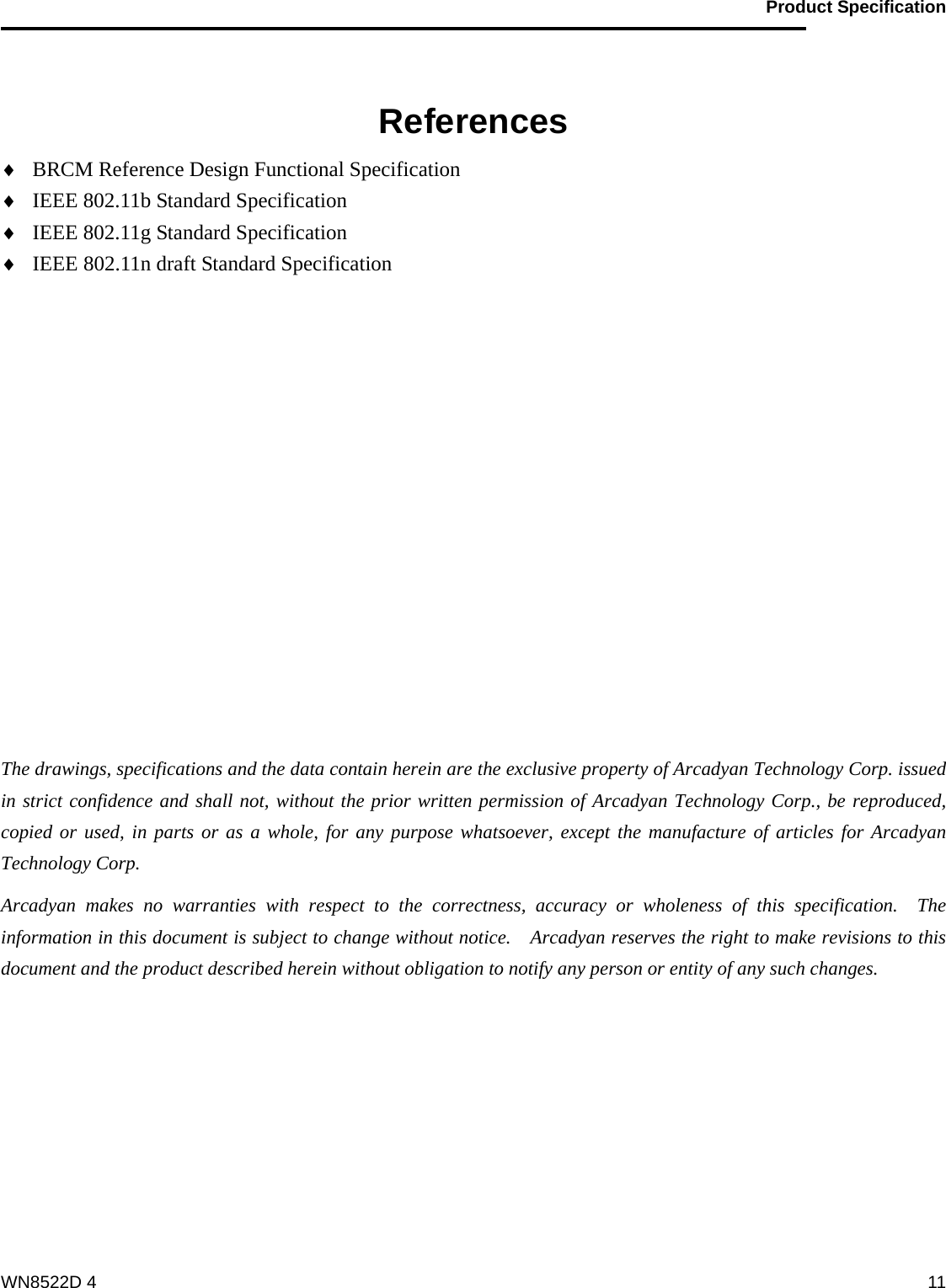                                           Product Specification                                              WN8522D 4  11  References ♦ BRCM Reference Design Functional Specification ♦ IEEE 802.11b Standard Specification ♦ IEEE 802.11g Standard Specification ♦ IEEE 802.11n draft Standard Specification            The drawings, specifications and the data contain herein are the exclusive property of Arcadyan Technology Corp. issued in strict confidence and shall not, without the prior written permission of Arcadyan Technology Corp., be reproduced, copied or used, in parts or as a whole, for any purpose whatsoever, except the manufacture of articles for Arcadyan Technology Corp.     Arcadyan makes no warranties with respect to the correctness, accuracy or wholeness of this specification.  The information in this document is subject to change without notice.    Arcadyan reserves the right to make revisions to this document and the product described herein without obligation to notify any person or entity of any such changes.       