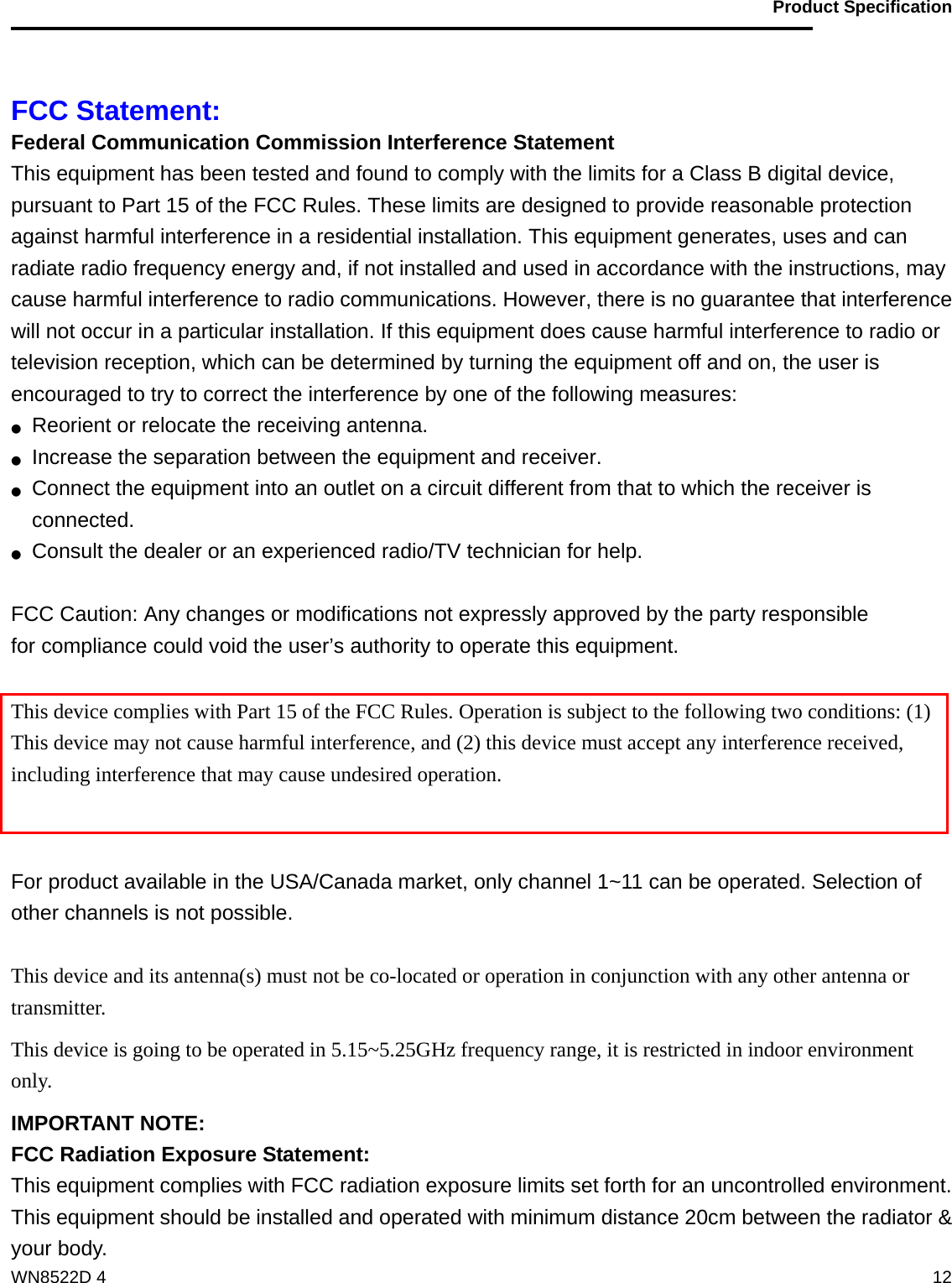                                           Product Specification                                              WN8522D 4  12 FCC Statement: Federal Communication Commission Interference Statement   This equipment has been tested and found to comply with the limits for a Class B digital device, pursuant to Part 15 of the FCC Rules. These limits are designed to provide reasonable protection against harmful interference in a residential installation. This equipment generates, uses and can radiate radio frequency energy and, if not installed and used in accordance with the instructions, may cause harmful interference to radio communications. However, there is no guarantee that interference will not occur in a particular installation. If this equipment does cause harmful interference to radio or television reception, which can be determined by turning the equipment off and on, the user is encouraged to try to correct the interference by one of the following measures: ●  Reorient or relocate the receiving antenna. ●  Increase the separation between the equipment and receiver. ●  Connect the equipment into an outlet on a circuit different from that to which the receiver is connected. ●  Consult the dealer or an experienced radio/TV technician for help.  FCC Caution: Any changes or modifications not expressly approved by the party responsible   for compliance could void the user’s authority to operate this equipment.  This device complies with Part 15 of the FCC Rules. Operation is subject to the following two conditions: (1) This device may not cause harmful interference, and (2) this device must accept any interference received, including interference that may cause undesired operation.   For product available in the USA/Canada market, only channel 1~11 can be operated. Selection of other channels is not possible.  This device and its antenna(s) must not be co-located or operation in conjunction with any other antenna or transmitter. This device is going to be operated in 5.15~5.25GHz frequency range, it is restricted in indoor environment only. IMPORTANT NOTE: FCC Radiation Exposure Statement: This equipment complies with FCC radiation exposure limits set forth for an uncontrolled environment. This equipment should be installed and operated with minimum distance 20cm between the radiator &amp; your body. 