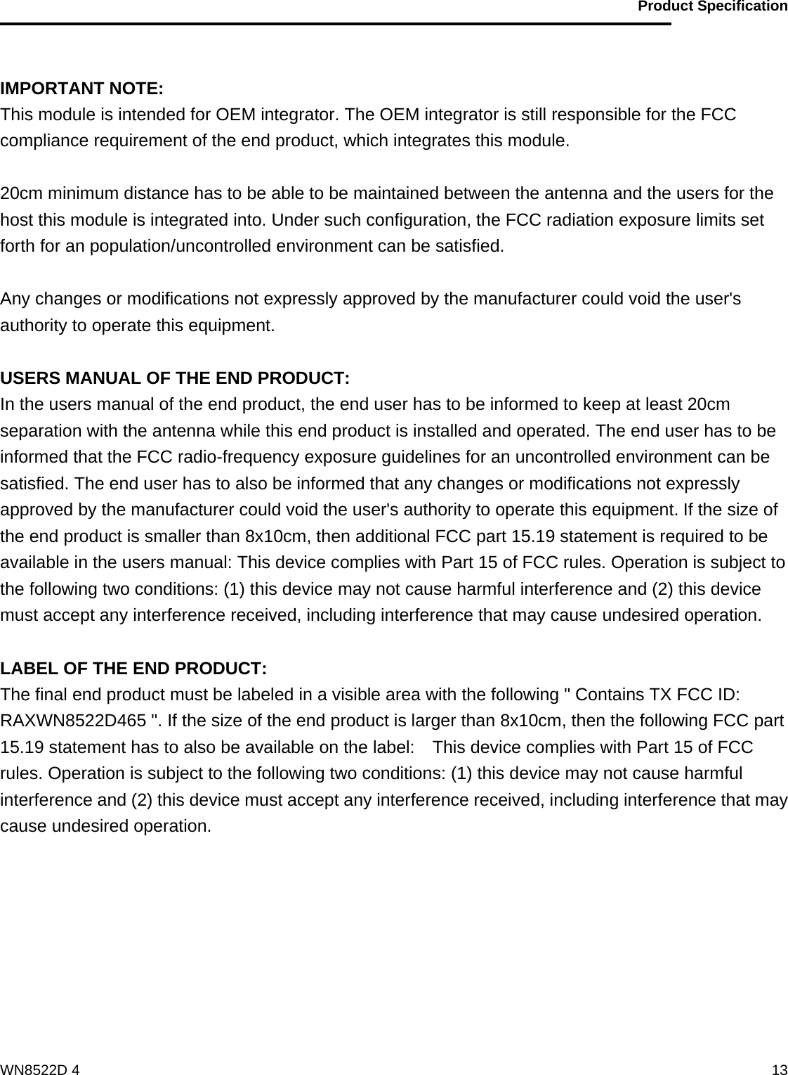                                           Product Specification                                              WN8522D 4  13 IMPORTANT NOTE: This module is intended for OEM integrator. The OEM integrator is still responsible for the FCC compliance requirement of the end product, which integrates this module.  20cm minimum distance has to be able to be maintained between the antenna and the users for the host this module is integrated into. Under such configuration, the FCC radiation exposure limits set forth for an population/uncontrolled environment can be satisfied.    Any changes or modifications not expressly approved by the manufacturer could void the user&apos;s authority to operate this equipment.  USERS MANUAL OF THE END PRODUCT: In the users manual of the end product, the end user has to be informed to keep at least 20cm separation with the antenna while this end product is installed and operated. The end user has to be informed that the FCC radio-frequency exposure guidelines for an uncontrolled environment can be satisfied. The end user has to also be informed that any changes or modifications not expressly approved by the manufacturer could void the user&apos;s authority to operate this equipment. If the size of the end product is smaller than 8x10cm, then additional FCC part 15.19 statement is required to be available in the users manual: This device complies with Part 15 of FCC rules. Operation is subject to the following two conditions: (1) this device may not cause harmful interference and (2) this device must accept any interference received, including interference that may cause undesired operation.  LABEL OF THE END PRODUCT: The final end product must be labeled in a visible area with the following &quot; Contains TX FCC ID: RAXWN8522D465 &quot;. If the size of the end product is larger than 8x10cm, then the following FCC part 15.19 statement has to also be available on the label:    This device complies with Part 15 of FCC rules. Operation is subject to the following two conditions: (1) this device may not cause harmful interference and (2) this device must accept any interference received, including interference that may cause undesired operation.    