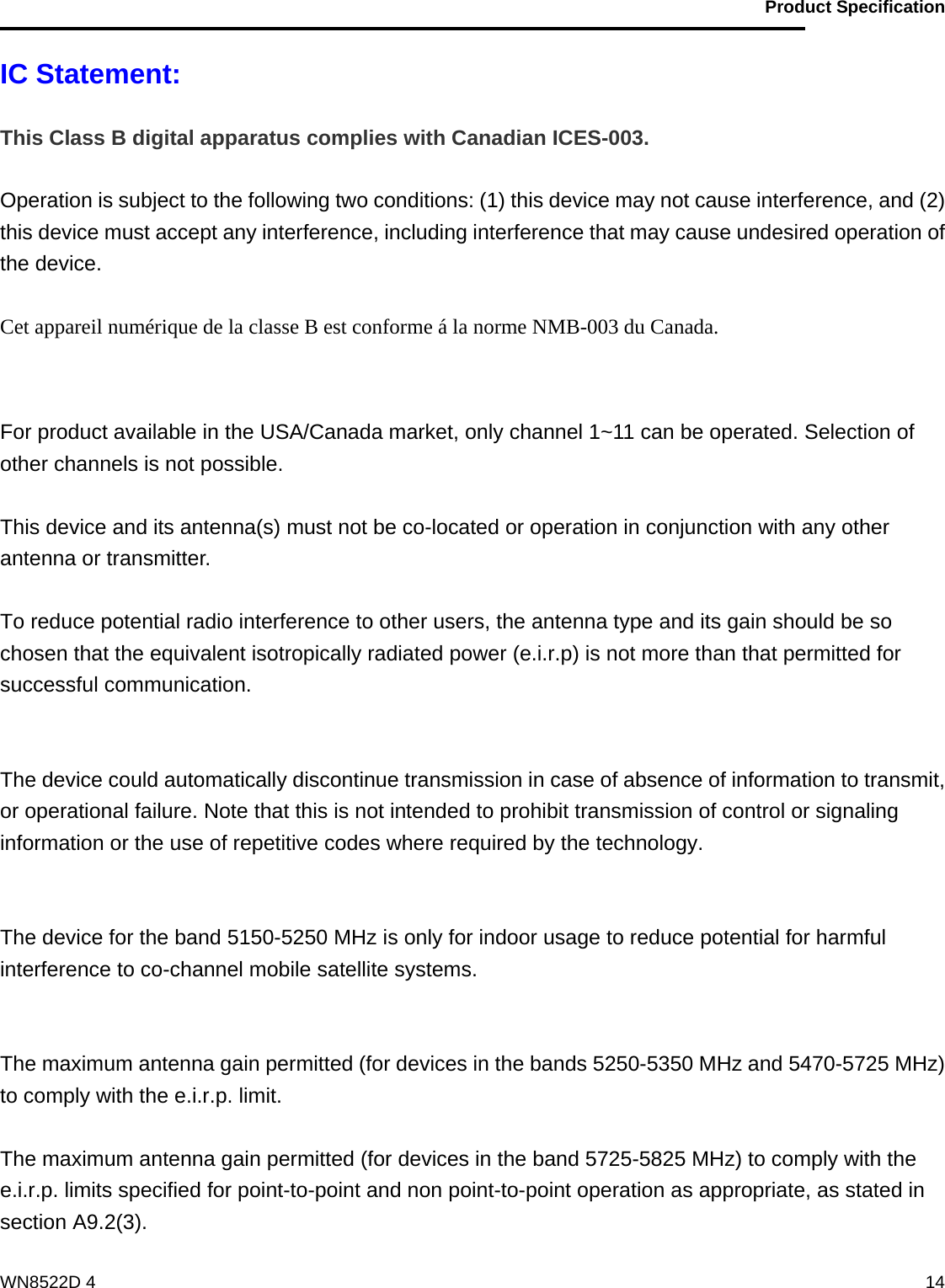                                           Product Specification                                              WN8522D 4  14IC Statement:  This Class B digital apparatus complies with Canadian ICES-003.  Operation is subject to the following two conditions: (1) this device may not cause interference, and (2) this device must accept any interference, including interference that may cause undesired operation of the device.  Cet appareil numérique de la classe B est conforme á la norme NMB-003 du Canada.   For product available in the USA/Canada market, only channel 1~11 can be operated. Selection of other channels is not possible.  This device and its antenna(s) must not be co-located or operation in conjunction with any other antenna or transmitter.  To reduce potential radio interference to other users, the antenna type and its gain should be so chosen that the equivalent isotropically radiated power (e.i.r.p) is not more than that permitted for successful communication.   The device could automatically discontinue transmission in case of absence of information to transmit, or operational failure. Note that this is not intended to prohibit transmission of control or signaling information or the use of repetitive codes where required by the technology.   The device for the band 5150-5250 MHz is only for indoor usage to reduce potential for harmful interference to co-channel mobile satellite systems.   The maximum antenna gain permitted (for devices in the bands 5250-5350 MHz and 5470-5725 MHz) to comply with the e.i.r.p. limit.  The maximum antenna gain permitted (for devices in the band 5725-5825 MHz) to comply with the e.i.r.p. limits specified for point-to-point and non point-to-point operation as appropriate, as stated in section A9.2(3).  