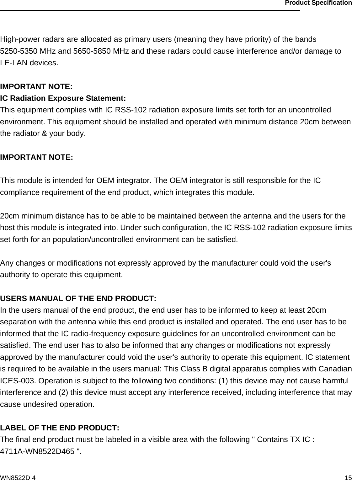                                           Product Specification                                              WN8522D 4  15 High-power radars are allocated as primary users (meaning they have priority) of the bands 5250-5350 MHz and 5650-5850 MHz and these radars could cause interference and/or damage to LE-LAN devices.  IMPORTANT NOTE: IC Radiation Exposure Statement: This equipment complies with IC RSS-102 radiation exposure limits set forth for an uncontrolled environment. This equipment should be installed and operated with minimum distance 20cm between the radiator &amp; your body.  IMPORTANT NOTE:  This module is intended for OEM integrator. The OEM integrator is still responsible for the IC compliance requirement of the end product, which integrates this module.  20cm minimum distance has to be able to be maintained between the antenna and the users for the host this module is integrated into. Under such configuration, the IC RSS-102 radiation exposure limits set forth for an population/uncontrolled environment can be satisfied.    Any changes or modifications not expressly approved by the manufacturer could void the user&apos;s authority to operate this equipment.  USERS MANUAL OF THE END PRODUCT: In the users manual of the end product, the end user has to be informed to keep at least 20cm separation with the antenna while this end product is installed and operated. The end user has to be informed that the IC radio-frequency exposure guidelines for an uncontrolled environment can be satisfied. The end user has to also be informed that any changes or modifications not expressly approved by the manufacturer could void the user&apos;s authority to operate this equipment. IC statement is required to be available in the users manual: This Class B digital apparatus complies with Canadian ICES-003. Operation is subject to the following two conditions: (1) this device may not cause harmful interference and (2) this device must accept any interference received, including interference that may cause undesired operation.      LABEL OF THE END PRODUCT: The final end product must be labeled in a visible area with the following &quot; Contains TX IC : 4711A-WN8522D465 &quot;.  