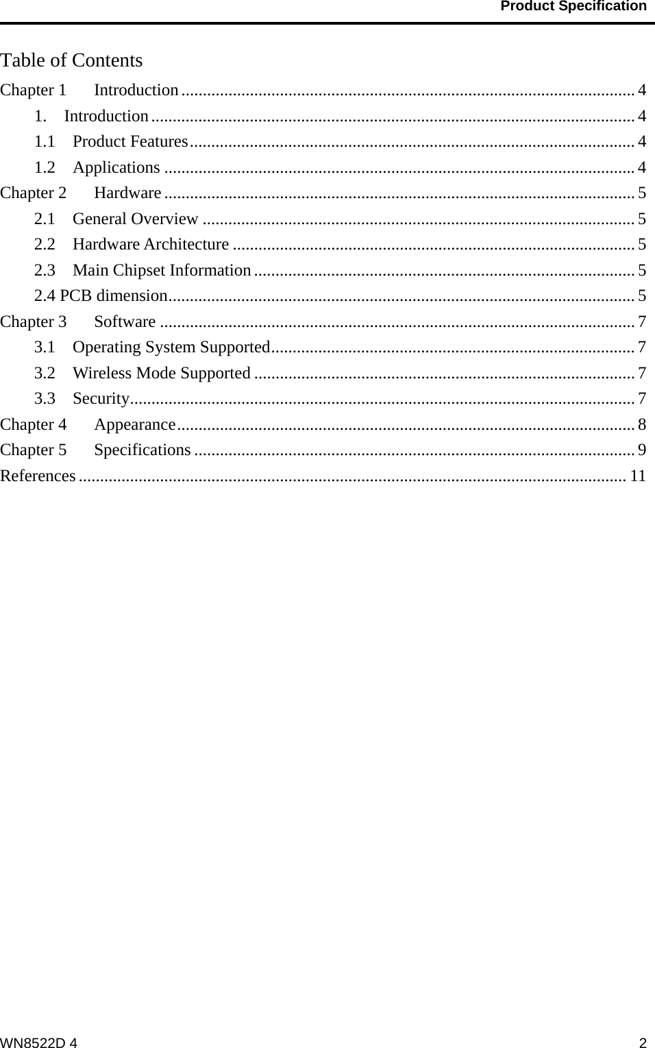                                           Product Specification                                              WN8522D 4  2Table of Contents Chapter 1    Introduction .......................................................................................................... 4 1.  Introduction ................................................................................................................. 4 1.1  Product Features ........................................................................................................ 4 1.2  Applications .............................................................................................................. 4 Chapter 2    Hardware .............................................................................................................. 5 2.1  General Overview ..................................................................................................... 5 2.2  Hardware Architecture .............................................................................................. 5 2.3  Main Chipset Information ......................................................................................... 5 2.4 PCB dimension ............................................................................................................. 5 Chapter 3    Software ............................................................................................................... 7 3.1  Operating System Supported ..................................................................................... 7 3.2    Wireless Mode Supported ......................................................................................... 7 3.3  Security ...................................................................................................................... 7 Chapter 4    Appearance ........................................................................................................... 8 Chapter 5    Specifications ....................................................................................................... 9 References ................................................................................................................................ 11  