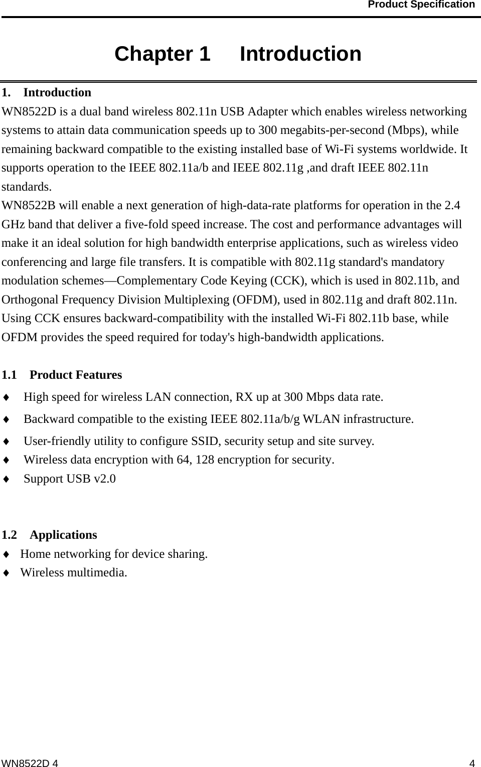                                           Product Specification                                              WN8522D 4  4Chapter 1   Introduction 1.  Introduction WN8522D is a dual band wireless 802.11n USB Adapter which enables wireless networking systems to attain data communication speeds up to 300 megabits-per-second (Mbps), while remaining backward compatible to the existing installed base of Wi-Fi systems worldwide. It supports operation to the IEEE 802.11a/b and IEEE 802.11g ,and draft IEEE 802.11n standards. WN8522B will enable a next generation of high-data-rate platforms for operation in the 2.4 GHz band that deliver a five-fold speed increase. The cost and performance advantages will make it an ideal solution for high bandwidth enterprise applications, such as wireless video conferencing and large file transfers. It is compatible with 802.11g standard&apos;s mandatory modulation schemes—Complementary Code Keying (CCK), which is used in 802.11b, and Orthogonal Frequency Division Multiplexing (OFDM), used in 802.11g and draft 802.11n. Using CCK ensures backward-compatibility with the installed Wi-Fi 802.11b base, while OFDM provides the speed required for today&apos;s high-bandwidth applications.   1.1  Product Features ♦ High speed for wireless LAN connection, RX up at 300 Mbps data rate. ♦ Backward compatible to the existing IEEE 802.11a/b/g WLAN infrastructure. ♦ User-friendly utility to configure SSID, security setup and site survey.   ♦ Wireless data encryption with 64, 128 encryption for security. ♦ Support USB v2.0   1.2  Applications ♦ Home networking for device sharing. ♦ Wireless multimedia. 