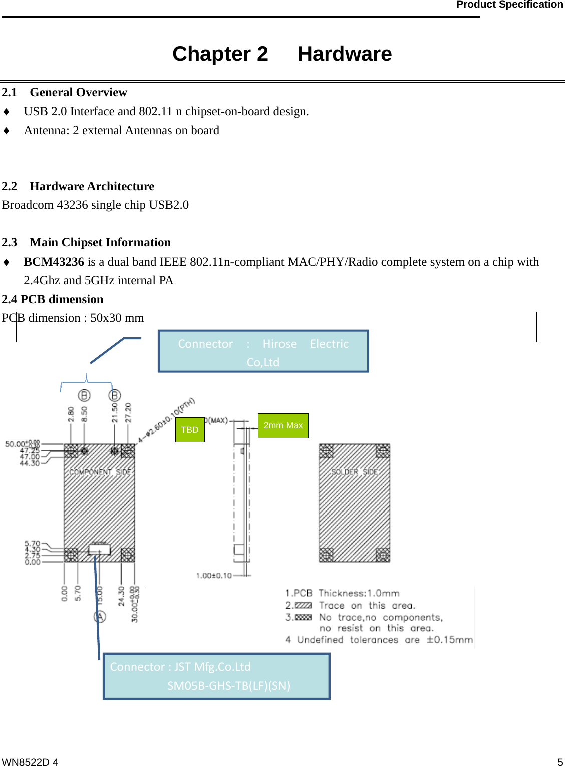                                           Product Specification                                              WN8522D 4  5Chapter 2   Hardware 2.1  General Overview ♦ USB 2.0 Interface and 802.11 n chipset-on-board design. ♦ Antenna: 2 external Antennas on board             2.2  Hardware Architecture Broadcom 43236 single chip USB2.0    2.3  Main Chipset Information ♦ BCM43236 is a dual band IEEE 802.11n-compliant MAC/PHY/Radio complete system on a chip with 2.4Ghz and 5GHz internal PA 2.4 PCB dimension PCB dimension : 50x30 mm     Connector:HiroseElectricCo,LtdConnector:JSTMfg.Co.Ltd SM05B‐GHS‐TB(LF)(SN)2mm MaxTBD 