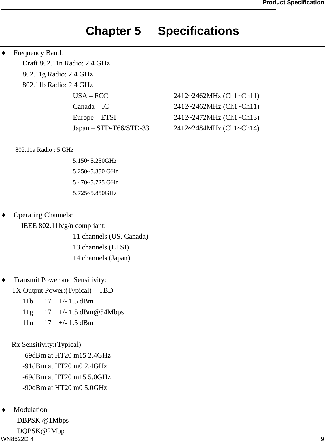                                           Product Specification                                              WN8522D 4  9Chapter 5   Specifications   ♦ Frequency Band:   Draft 802.11n Radio: 2.4 GHz    802.11g Radio: 2.4 GHz   802.11b Radio: 2.4 GHz USA – FCC       2412~2462MHz (Ch1~Ch11)      Canada – IC     2412~2462MHz (Ch1~Ch11)      Europe – ETSI     2412~2472MHz (Ch1~Ch13)         Japan – STD-T66/STD-33  2412~2484MHz (Ch1~Ch14)       802.11a Radio : 5 GHz 5.150~5.250GHz 5.250~5.350 GHz 5.470~5.725 GHz 5.725~5.850GHz  ♦ Operating Channels:    IEEE 802.11b/g/n compliant: 11 channels (US, Canada) 13 channels (ETSI) 14 channels (Japan)  ♦ Transmit Power and Sensitivity:   TX Output Power:(Typical)    TBD 11b  17  +/- 1.5 dBm 11g  17  +/- 1.5 dBm@54Mbps 11n  17  +/- 1.5 dBm  Rx Sensitivity:(Typical) -69dBm at HT20 m15 2.4GHz -91dBm at HT20 m0 2.4GHz -69dBm at HT20 m15 5.0GHz -90dBm at HT20 m0 5.0GHz  ♦ Modulation                      DBPSK @1Mbps DQPSK@2Mbp 
