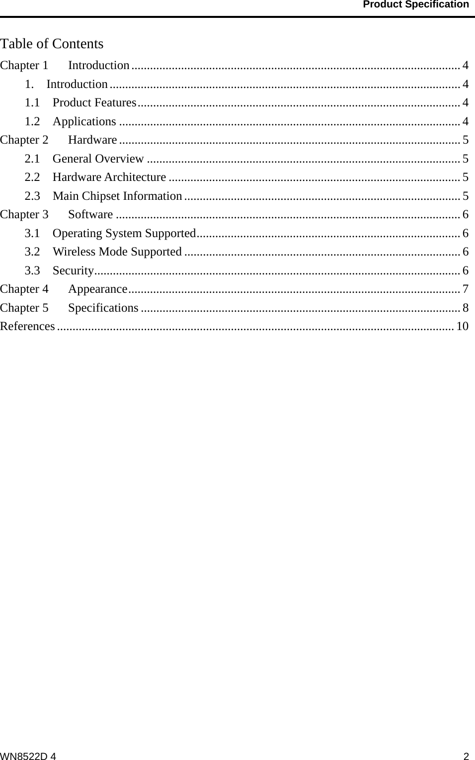                                           Product Specification                                              WN8522D 4  2Table of Contents Chapter 1 Introduction .......................................................................................................... 41.  Introduction ................................................................................................................. 41.1  Product Features ........................................................................................................ 41.2  Applications .............................................................................................................. 4Chapter 2 Hardware .............................................................................................................. 52.1  General Overview ..................................................................................................... 52.2  Hardware Architecture .............................................................................................. 52.3  Main Chipset Information ......................................................................................... 5Chapter 3 Software ............................................................................................................... 63.1  Operating System Supported ..................................................................................... 63.2    Wireless Mode Supported ......................................................................................... 63.3  Security ...................................................................................................................... 6Chapter 4 Appearance ........................................................................................................... 7Chapter 5 Specifications ....................................................................................................... 8References ................................................................................................................................ 10 