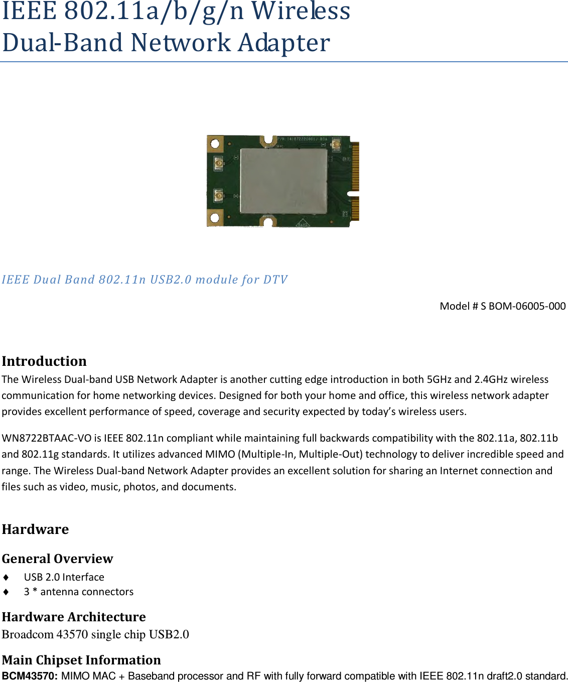 IEEE 802.11a/b/g/n Wireless Dual-Band Network Adapter     IEEE Dual Band 802.11n USB2.0 module for DTV  Model # S BOM-06005-000  Introduction The Wireless Dual-band USB Network Adapter is another cutting edge introduction in both 5GHz and 2.4GHz wireless communication for home networking devices. Designed for both your home and office, this wireless network adapter provides excellent performance of speed, coverage and security expected by today’s wireless users. WN8722BTAAC-VO is IEEE 802.11n compliant while maintaining full backwards compatibility with the 802.11a, 802.11b and 802.11g standards. It utilizes advanced MIMO (Multiple-In, Multiple-Out) technology to deliver incredible speed and range. The Wireless Dual-band Network Adapter provides an excellent solution for sharing an Internet connection and files such as video, music, photos, and documents. Hardware General Overview  USB 2.0 Interface   3 * antenna connectors     Hardware Architecture Broadcom 43570 single chip USB2.0  Main Chipset Information BCM43570: MIMO MAC + Baseband processor and RF with fully forward compatible with IEEE 802.11n draft2.0 standard.   