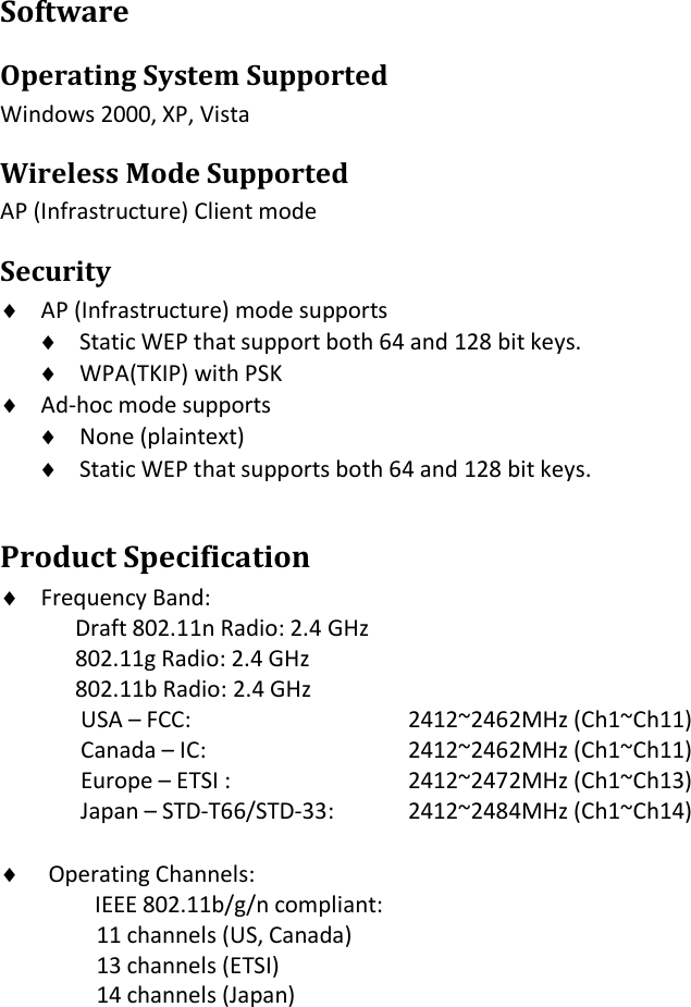 Software Operating System Supported Windows 2000, XP, Vista Wireless Mode Supported AP (Infrastructure) Client mode Security   AP (Infrastructure) mode supports  Static WEP that support both 64 and 128 bit keys.  WPA(TKIP) with PSK  Ad-hoc mode supports  None (plaintext)  Static WEP that supports both 64 and 128 bit keys. Product Specification  Frequency Band:  Draft 802.11n Radio: 2.4 GHz    802.11g Radio: 2.4 GHz  802.11b Radio: 2.4 GHz USA – FCC:        2412~2462MHz (Ch1~Ch11) Canada – IC:      2412~2462MHz (Ch1~Ch11) Europe – ETSI :      2412~2472MHz (Ch1~Ch13) Japan – STD-T66/STD-33:  2412~2484MHz (Ch1~Ch14)   Operating Channels:    IEEE 802.11b/g/n compliant: 11 channels (US, Canada) 13 channels (ETSI) 14 channels (Japan)           