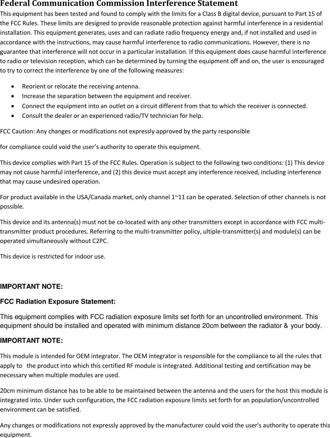 Federal Communication Commission Interference Statement  This equipment has been tested and found to comply with the limits for a Class B digital device, pursuant to Part 15 of the FCC Rules. These limits are designed to provide reasonable protection against harmful interference in a residential installation. This equipment generates, uses and can radiate radio frequency energy and, if not installed and used in accordance with the instructions, may cause harmful interference to radio communications. However, there is no guarantee that interference will not occur in a particular installation. If this equipment does cause harmful interference to radio or television reception, which can be determined by turning the equipment off and on, the user is encouraged to try to correct the interference by one of the following measures:  Reorient or relocate the receiving antenna.  Increase the separation between the equipment and receiver.  Connect the equipment into an outlet on a circuit different from that to which the receiver is connected.  Consult the dealer or an experienced radio/TV technician for help. FCC Caution: Any changes or modifications not expressly approved by the party responsible  for compliance could void the user’s authority to operate this equipment. This device complies with Part 15 of the FCC Rules. Operation is subject to the following two conditions: (1) This device may not cause harmful interference, and (2) this device must accept any interference received, including interference that may cause undesired operation. For product available in the USA/Canada market, only channel 1~11 can be operated. Selection of other channels is not possible. This device and its antenna(s) must not be co-located with any other transmitters except in accordance with FCC multi-transmitter product procedures. Referring to the multi-transmitter policy, ultiple-transmitter(s) and module(s) can be operated simultaneously without C2PC. This device is restricted for indoor use.  IMPORTANT NOTE: FCC Radiation Exposure Statement: This equipment complies with FCC radiation exposure limits set forth for an uncontrolled environment. This equipment should be installed and operated with minimum distance 20cm between the radiator &amp; your body. IMPORTANT NOTE: This module is intended for OEM integrator. The OEM integrator is responsible for the compliance to all the rules that apply to   the product into which this certified RF module is integrated. Additional testing and certification may be necessary when multiple modules are used. 20cm minimum distance has to be able to be maintained between the antenna and the users for the host this module is integrated into. Under such configuration, the FCC radiation exposure limits set forth for an population/uncontrolled environment can be satisfied.  Any changes or modifications not expressly approved by the manufacturer could void the user&apos;s authority to operate this equipment. 