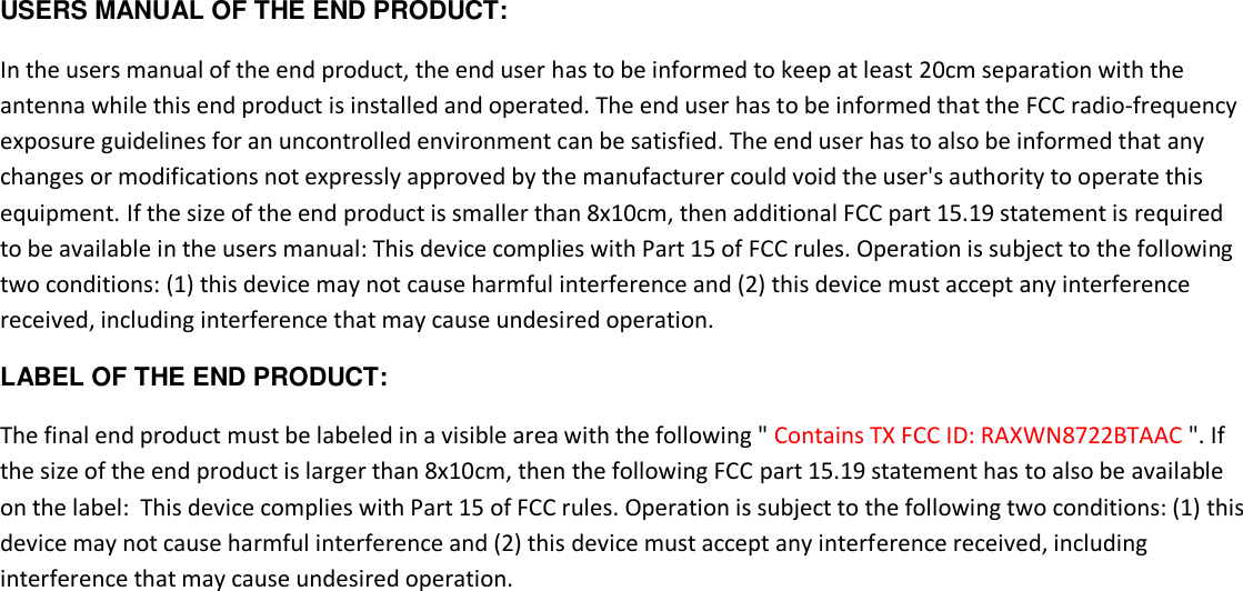 USERS MANUAL OF THE END PRODUCT: In the users manual of the end product, the end user has to be informed to keep at least 20cm separation with the antenna while this end product is installed and operated. The end user has to be informed that the FCC radio-frequency exposure guidelines for an uncontrolled environment can be satisfied. The end user has to also be informed that any changes or modifications not expressly approved by the manufacturer could void the user&apos;s authority to operate this equipment. If the size of the end product is smaller than 8x10cm, then additional FCC part 15.19 statement is required to be available in the users manual: This device complies with Part 15 of FCC rules. Operation is subject to the following two conditions: (1) this device may not cause harmful interference and (2) this device must accept any interference received, including interference that may cause undesired operation. LABEL OF THE END PRODUCT: The final end product must be labeled in a visible area with the following &quot; Contains TX FCC ID: RAXWN8722BTAAC &quot;. If the size of the end product is larger than 8x10cm, then the following FCC part 15.19 statement has to also be available on the label:  This device complies with Part 15 of FCC rules. Operation is subject to the following two conditions: (1) this device may not cause harmful interference and (2) this device must accept any interference received, including interference that may cause undesired operation.   