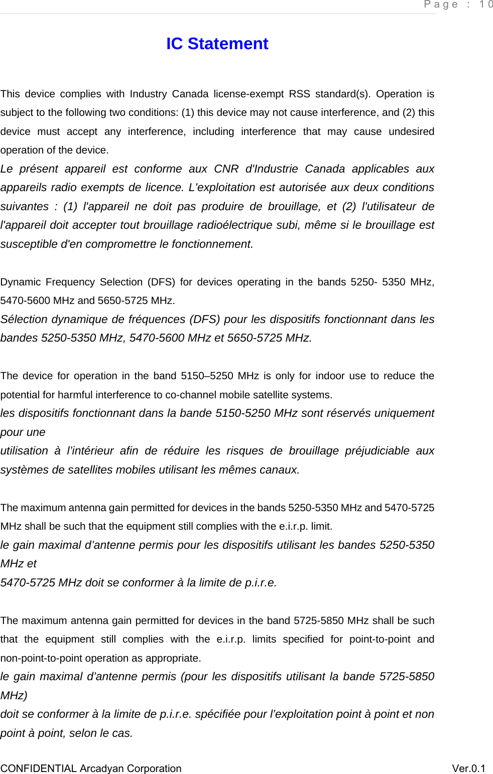     Page : 10 CONFIDENTIAL Arcadyan Corporation          Ver.0.1 IC Statement This device complies with Industry Canada license-exempt RSS standard(s). Operation is subject to the following two conditions: (1) this device may not cause interference, and (2) this device must accept any interference, including interference that may cause undesired operation of the device. Le présent appareil est conforme aux CNR d&apos;Industrie Canada applicables aux appareils radio exempts de licence. L&apos;exploitation est autorisée aux deux conditions suivantes : (1) l&apos;appareil ne doit pas produire de brouillage, et (2) l&apos;utilisateur de l&apos;appareil doit accepter tout brouillage radioélectrique subi, même si le brouillage est susceptible d&apos;en compromettre le fonctionnement.  Dynamic Frequency Selection (DFS) for devices operating in the bands 5250- 5350 MHz, 5470-5600 MHz and 5650-5725 MHz. Sélection dynamique de fréquences (DFS) pour les dispositifs fonctionnant dans les bandes 5250-5350 MHz, 5470-5600 MHz et 5650-5725 MHz.  The device for operation in the band 5150–5250 MHz is only for indoor use to reduce the potential for harmful interference to co-channel mobile satellite systems. les dispositifs fonctionnant dans la bande 5150-5250 MHz sont réservés uniquement pour une utilisation à l’intérieur afin de réduire les risques de brouillage préjudiciable aux systèmes de satellites mobiles utilisant les mêmes canaux.  The maximum antenna gain permitted for devices in the bands 5250-5350 MHz and 5470-5725 MHz shall be such that the equipment still complies with the e.i.r.p. limit. le gain maximal d’antenne permis pour les dispositifs utilisant les bandes 5250-5350 MHz et 5470-5725 MHz doit se conformer à la limite de p.i.r.e.  The maximum antenna gain permitted for devices in the band 5725-5850 MHz shall be such that the equipment still complies with the e.i.r.p. limits specified for point-to-point and non-point-to-point operation as appropriate. le gain maximal d’antenne permis (pour les dispositifs utilisant la bande 5725-5850 MHz) doit se conformer à la limite de p.i.r.e. spécifiée pour l’exploitation point à point et non point à point, selon le cas. 