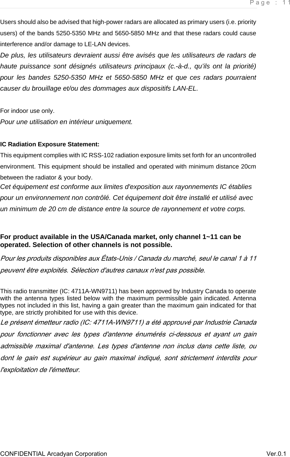     Page : 11 CONFIDENTIAL Arcadyan Corporation          Ver.0.1 Users should also be advised that high-power radars are allocated as primary users (i.e. priority     users) of the bands 5250-5350 MHz and 5650-5850 MHz and that these radars could cause   interference and/or damage to LE-LAN devices. De plus, les utilisateurs devraient aussi être avisés que les utilisateurs de radars de haute puissance sont désignés utilisateurs principaux (c.-à-d., qu’ils ont la priorité) pour les bandes 5250-5350 MHz et 5650-5850 MHz et que ces radars pourraient causer du brouillage et/ou des dommages aux dispositifs LAN-EL.  For indoor use only. Pour une utilisation en intérieur uniquement.  IC Radiation Exposure Statement: This equipment complies with IC RSS-102 radiation exposure limits set forth for an uncontrolled environment. This equipment should be installed and operated with minimum distance 20cm between the radiator &amp; your body. Cet équipement est conforme aux limites d&apos;exposition aux rayonnements IC établies pour un environnement non contrôlé. Cet équipement doit être installé et utilisé avec un minimum de 20 cm de distance entre la source de rayonnement et votre corps.  For product available in the USA/Canada market, only channel 1~11 can be operated. Selection of other channels is not possible. Pour les produits disponibles aux États-Unis / Canada du marché, seul le canal 1 à 11 peuvent être exploités. Sélection d&apos;autres canaux n&apos;est pas possible.  This radio transmitter (IC: 4711A-WN9711) has been approved by Industry Canada to operate with the antenna types listed below with the maximum permissible gain indicated. Antenna types not included in this list, having a gain greater than the maximum gain indicated for that type, are strictly prohibited for use with this device.  Le présent émetteur radio (IC: 4711A-WN9711) a été approuvé par Industrie Canada pour  fonctionner  avec  les  types  d&apos;antenne  énumérés  ci-dessous  et  ayant  un  gain admissible maximal d&apos;antenne. Les  types  d&apos;antenne non inclus dans cette liste, ou dont  le  gain est  supérieur  au  gain maximal  indiqué,  sont  strictement  interdits  pour l&apos;exploitation de l&apos;émetteur.    