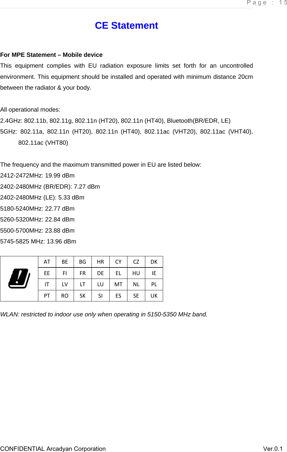     Page : 15 CONFIDENTIAL Arcadyan Corporation          Ver.0.1 CE Statement For MPE Statement – Mobile device This equipment complies with EU radiation exposure limits set forth for an uncontrolled environment. This equipment should be installed and operated with minimum distance 20cm between the radiator &amp; your body.  All operational modes: 2.4GHz: 802.11b, 802.11g, 802.11n (HT20), 802.11n (HT40), Bluetooth(BR/EDR, LE) 5GHz: 802.11a, 802.11n (HT20), 802.11n (HT40), 802.11ac (VHT20), 802.11ac (VHT40), 802.11ac (VHT80)  The frequency and the maximum transmitted power in EU are listed below: 2412-2472MHz: 19.99 dBm  2402-2480MHz (BR/EDR): 7.27 dBm 2402-2480MHz (LE): 5.33 dBm 5180-5240MHz: 22.77 dBm 5260-5320MHz: 22.84 dBm 5500-5700MHz: 23.88 dBm 5745-5825 MHz: 13.96 dBm  ATBEBGHRCYCZDKEEFIFRDEELHUIEITLVLTLUMTNLPLPTROSKSIESSEUKWLAN: restricted to indoor use only when operating in 5150-5350 MHz band.  