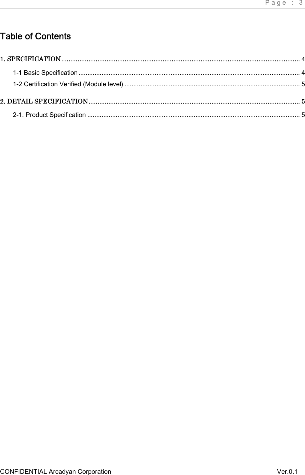     Page : 3 CONFIDENTIAL Arcadyan Corporation          Ver.0.1 Table of Contents1. SPECIFICATION.................................................................................................................................... 41-1 Basic Specification ............................................................................................................................. 41-2 Certification Verified (Module level) ................................................................................................... 52. DETAIL SPECIFICATION..................................................................................................................... 52-1. Product Specification ........................................................................................................................ 5 