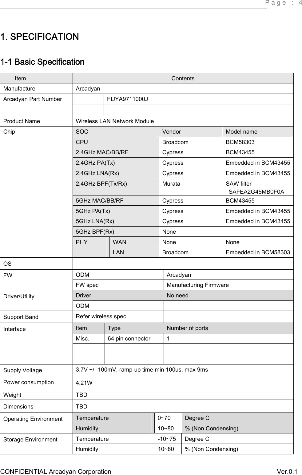     Page : 4 CONFIDENTIAL Arcadyan Corporation          Ver.0.1 1. SPECIFICATION 1-1 Basic Specification Item  Contents Manufacture  Arcadyan   FIJYA9711000J Arcadyan Part Number   Product Name  Wireless LAN Network Module SOC  Vendor  Model name CPU  Broadcom  BCM58303 2.4GHz MAC/BB/RF  Cypress  BCM43455 2.4GHz PA(Tx)  Cypress  Embedded in BCM43455 2.4GHz LNA(Rx)  Cypress  Embedded in BCM43455 2.4GHz BPF(Tx/Rx)  Murata  SAW filter  SAFEA2G45MB0F0A 5GHz MAC/BB/RF  Cypress  BCM43455 5GHz PA(Tx)  Cypress  Embedded in BCM43455 5GHz LNA(Rx)  Cypress  Embedded in BCM43455 5GHz BPF(Rx)  None WAN  None  None Chip PHY  LAN  Broadcom  Embedded in BCM58303 OS   ODM  Arcadyan FW FW spec  Manufacturing Firmware Driver  No need Driver/Utility ODM   Support Band  Refer wireless spec   Item  Type  Number of ports Misc.  64 pin connector  1     Interface     Supply Voltage  3.7V +/- 100mV, ramp-up time min 100us, max 9ms Power consumption  4.21W Weight  TBD Dimensions  TBD Temperature  0~70  Degree C Operating Environment Humidity  10~80  % (Non Condensing) Temperature  -10~75  Degree C Storage Environment Humidity  10~80  % (Non Condensing) 