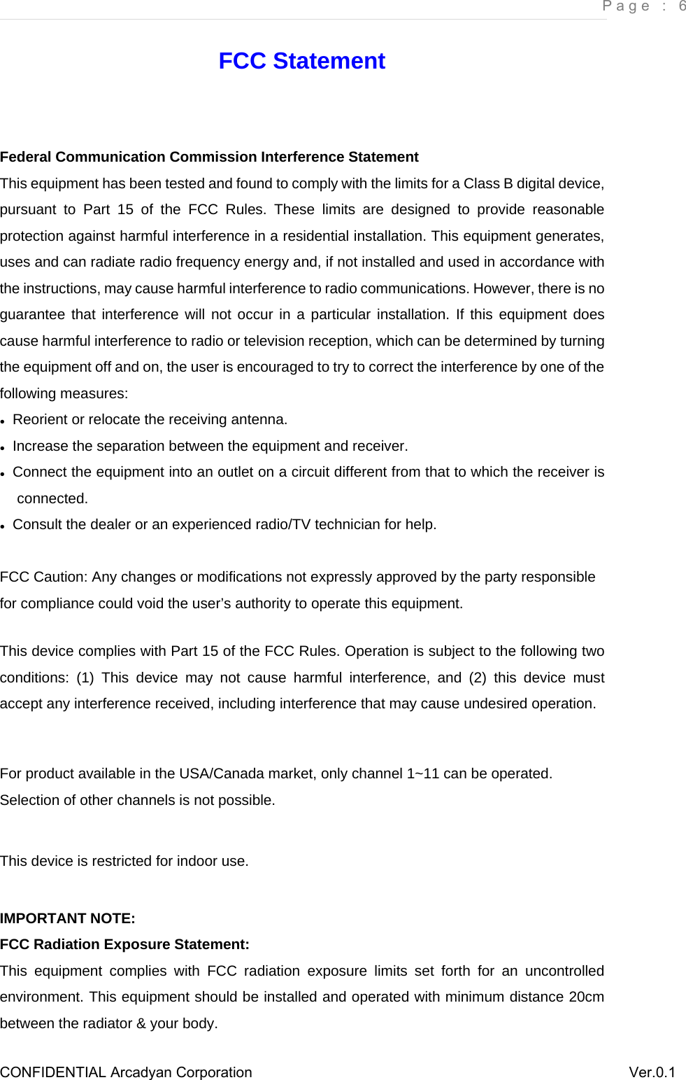     Page : 6 CONFIDENTIAL Arcadyan Corporation          Ver.0.1 FCC Statement  Federal Communication Commission Interference Statement   This equipment has been tested and found to comply with the limits for a Class B digital device, pursuant to Part 15 of the FCC Rules. These limits are designed to provide reasonable protection against harmful interference in a residential installation. This equipment generates, uses and can radiate radio frequency energy and, if not installed and used in accordance with the instructions, may cause harmful interference to radio communications. However, there is no guarantee that interference will not occur in a particular installation. If this equipment does cause harmful interference to radio or television reception, which can be determined by turning the equipment off and on, the user is encouraged to try to correct the interference by one of the following measures: ●  Reorient or relocate the receiving antenna. ●  Increase the separation between the equipment and receiver. ●  Connect the equipment into an outlet on a circuit different from that to which the receiver is connected. ●  Consult the dealer or an experienced radio/TV technician for help.  FCC Caution: Any changes or modifications not expressly approved by the party responsible for compliance could void the user’s authority to operate this equipment.  This device complies with Part 15 of the FCC Rules. Operation is subject to the following two conditions: (1) This device may not cause harmful interference, and (2) this device must accept any interference received, including interference that may cause undesired operation.  For product available in the USA/Canada market, only channel 1~11 can be operated. Selection of other channels is not possible.  This device is restricted for indoor use.  IMPORTANT NOTE: FCC Radiation Exposure Statement: This equipment complies with FCC radiation exposure limits set forth for an uncontrolled environment. This equipment should be installed and operated with minimum distance 20cm between the radiator &amp; your body. 