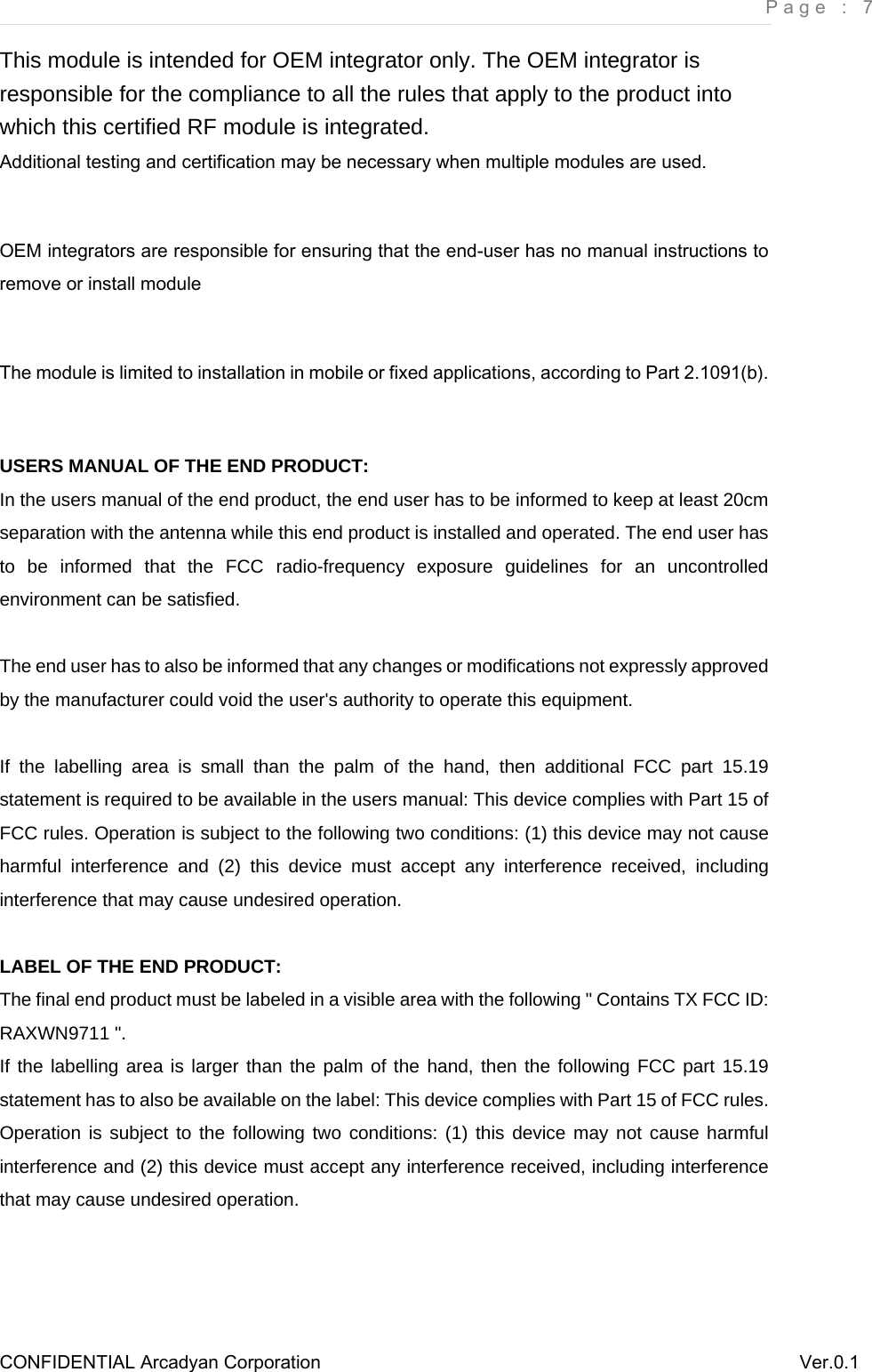     Page : 7 CONFIDENTIAL Arcadyan Corporation          Ver.0.1 This module is intended for OEM integrator only. The OEM integrator is responsible for the compliance to all the rules that apply to the product into which this certified RF module is integrated. Additional testing and certification may be necessary when multiple modules are used.  OEM integrators are responsible for ensuring that the end-user has no manual instructions to remove or install module  The module is limited to installation in mobile or fixed applications, according to Part 2.1091(b).        USERS MANUAL OF THE END PRODUCT: In the users manual of the end product, the end user has to be informed to keep at least 20cm separation with the antenna while this end product is installed and operated. The end user has to be informed that the FCC radio-frequency exposure guidelines for an uncontrolled environment can be satisfied.  The end user has to also be informed that any changes or modifications not expressly approved by the manufacturer could void the user&apos;s authority to operate this equipment.  If the labelling area is small than the palm of the hand, then additional FCC part 15.19 statement is required to be available in the users manual: This device complies with Part 15 of FCC rules. Operation is subject to the following two conditions: (1) this device may not cause harmful interference and (2) this device must accept any interference received, including interference that may cause undesired operation.       LABEL OF THE END PRODUCT: The final end product must be labeled in a visible area with the following &quot; Contains TX FCC ID: RAXWN9711 &quot;.   If the labelling area is larger than the palm of the hand, then the following FCC part 15.19 statement has to also be available on the label: This device complies with Part 15 of FCC rules. Operation is subject to the following two conditions: (1) this device may not cause harmful interference and (2) this device must accept any interference received, including interference that may cause undesired operation.    