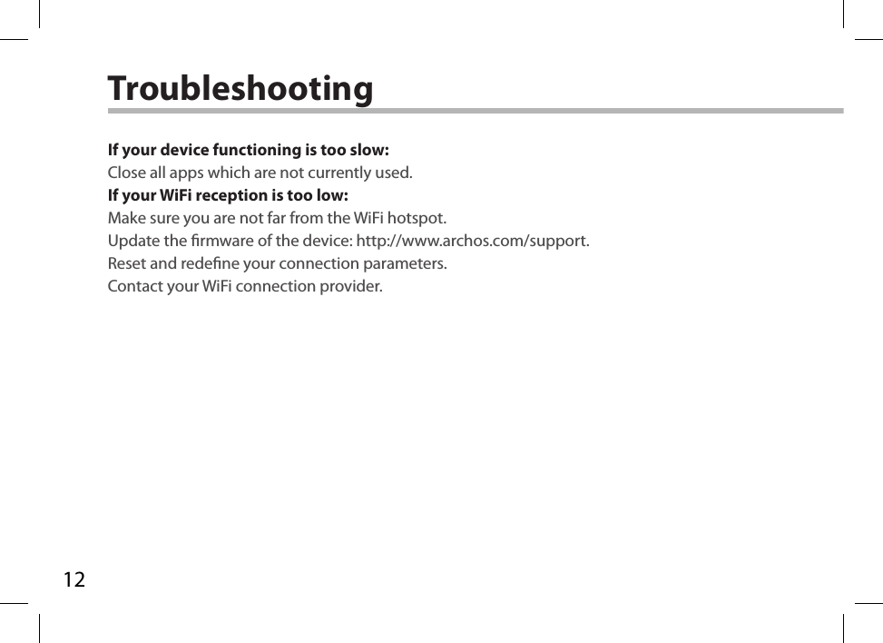 12TroubleshootingIf your device functioning is too slow:Close all apps which are not currently used.If your WiFi reception is too low:Make sure you are not far from the WiFi hotspot.Update the rmware of the device: http://www.archos.com/support.Reset and redene your connection parameters.Contact your WiFi connection provider.
