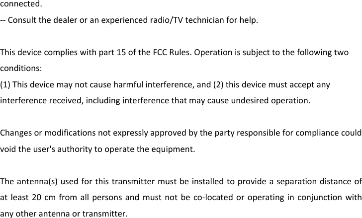 connected.‐‐Consultthedealeroranexperiencedradio/TVtechnicianforhelp.Thisdevicecomplieswithpart15oftheFCCRules.Operationissubjecttothefollowingtwoconditions:(1)Thisdevicemaynotcauseharmfulinterference,and(2)thisdevicemustacceptanyinterferencereceived,includinginterferencethatmaycauseundesiredoperation.Changesormodificationsnotexpresslyapprovedbythepartyresponsibleforcompliancecouldvoidtheuser&apos;sauthoritytooperatetheequipment.Theantenna(s)usedforthistransmittermustbeinstalledtoprovideaseparationdistanceofatleast20cmfromallpersonsandmustnotbeco‐locatedoroperatinginconjunctionwithanyotherantennaortransmitter.