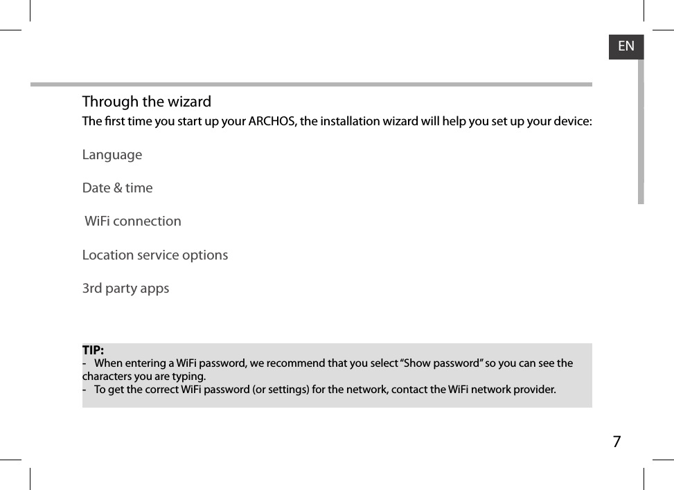 7ENTIP: -When entering a WiFi password, we recommend that you select “Show password” so you can see the characters you are typing. -To get the correct WiFi password (or settings) for the network, contact the WiFi network provider.Through the wizardThe rst time you start up your ARCHOS, the installation wizard will help you set up your device:LanguageDate &amp; time WiFi connectionLocation service options3rd party apps