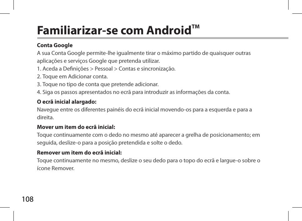 108Familiarizar-se com AndroidTMConta GoogleA sua Conta Google permite-lhe igualmente tirar o máximo partido de quaisquer outras aplicações e serviços Google que pretenda utilizar.1. Aceda a Denições &gt; Pessoal &gt; Contas e sincronização.2. Toque em Adicionar conta.3. Toque no tipo de conta que pretende adicionar.4. Siga os passos apresentados no ecrã para introduzir as informações da conta.O ecrã inicial alargado:Navegue entre os diferentes painéis do ecrã inicial movendo-os para a esquerda e para a direita.Mover um item do ecrã inicial:Toque continuamente com o dedo no mesmo até aparecer a grelha de posicionamento; em seguida, deslize-o para a posição pretendida e solte o dedo.Remover um item do ecrã inicial:Toque continuamente no mesmo, deslize o seu dedo para o topo do ecrã e largue-o sobre o ícone Remover.