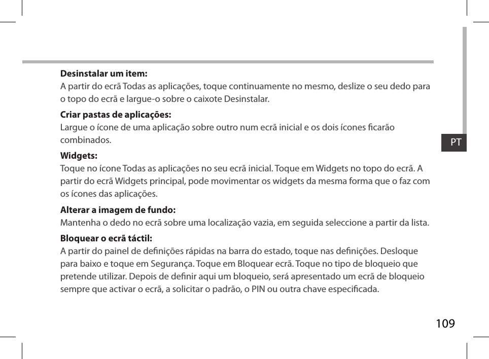 109PTDesinstalar um item:A partir do ecrã Todas as aplicações, toque continuamente no mesmo, deslize o seu dedo para o topo do ecrã e largue-o sobre o caixote Desinstalar. Criar pastas de aplicações:Largue o ícone de uma aplicação sobre outro num ecrã inicial e os dois ícones carão combinados.Widgets:Toque no ícone Todas as aplicações no seu ecrã inicial. Toque em Widgets no topo do ecrã. A partir do ecrã Widgets principal, pode movimentar os widgets da mesma forma que o faz com os ícones das aplicações.Alterar a imagem de fundo:Mantenha o dedo no ecrã sobre uma localização vazia, em seguida seleccione a partir da lista.Bloquear o ecrã táctil:A partir do painel de denições rápidas na barra do estado, toque nas denições. Desloque para baixo e toque em Segurança. Toque em Bloquear ecrã. Toque no tipo de bloqueio que pretende utilizar. Depois de denir aqui um bloqueio, será apresentado um ecrã de bloqueio sempre que activar o ecrã, a solicitar o padrão, o PIN ou outra chave especicada.