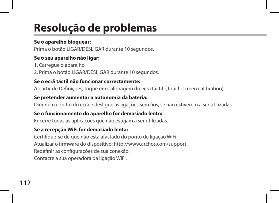 112112Resolução de problemasSe o aparelho bloquear:Prima o botão LIGAR/DESLIGAR durante 10 segundos. Se o seu aparelho não ligar:1. Carregue o aparelho. 2. Prima o botão LIGAR/DESLIGAR durante 10 segundos.Se o ecrã táctil não funcionar correctamente:A partir de Denições, toque em Calibragem do ecrã táctil  (Touch-screen calibration).Se pretender aumentar a autonomia da bateria:Diminua o brilho do ecrã e desligue as ligações sem os, se não estiverem a ser utilizadas.Se o funcionamento do aparelho for demasiado lento:Encerre todas as aplicações que não estejam a ser utilizadas.Se a recepção WiFi for demasiado lenta:Certique-se de que não está afastado do ponto de ligação WiFi.Atualizar o rmware do dispositivo: http://www.archos.com/support.Redenir as congurações de sua conexão.Contacte a sua operadora da ligação WiFi.