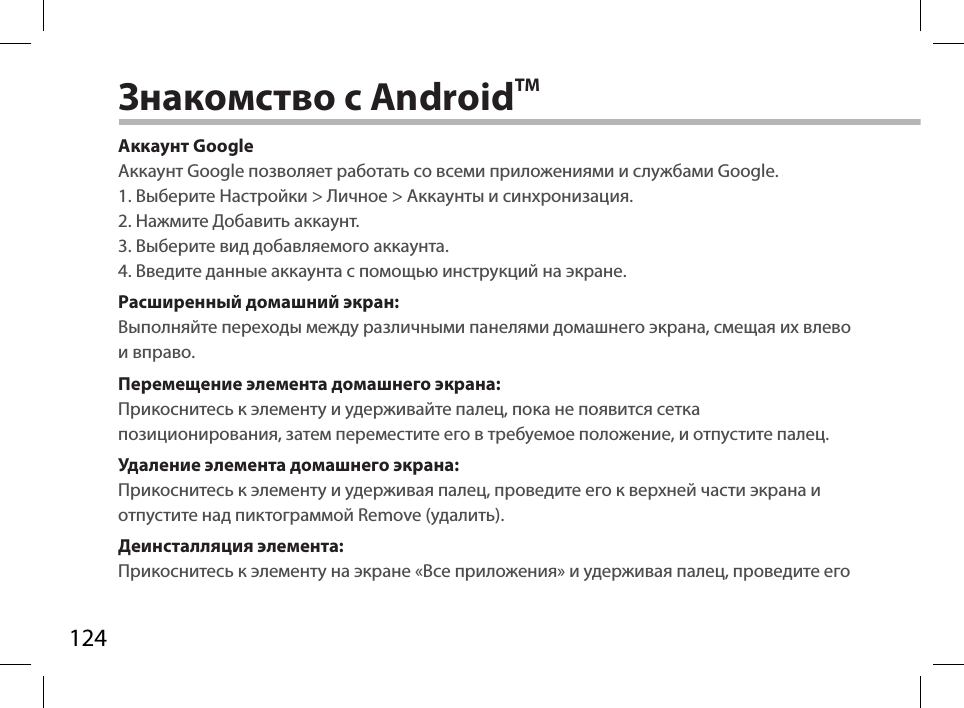 124Знакомство с AndroidTMАккаунт GoogleАккаунт Google позволяет работать со всеми приложениями и службами Google.1. Выберите Настройки &gt; Личное &gt; Аккаунты и синхронизация.2. Нажмите Добавить аккаунт.3. Выберите вид добавляемого аккаунта.4. Введите данные аккаунта с помощью инструкций на экране.Расширенный домашний экран:Выполняйте переходы между различными панелями домашнего экрана, смещая их влево и вправо.Перемещение элемента домашнего экрана:Прикоснитесь к элементу и удерживайте палец, пока не появится сетка позиционирования, затем переместите его в требуемое положение, и отпустите палец.Удаление элемента домашнего экрана:Прикоснитесь к элементу и удерживая палец, проведите его к верхней части экрана и отпустите над пиктограммой Remove (удалить).Деинсталляция элемента:Прикоснитесь к элементу на экране «Все приложения» и удерживая палец, проведите его 