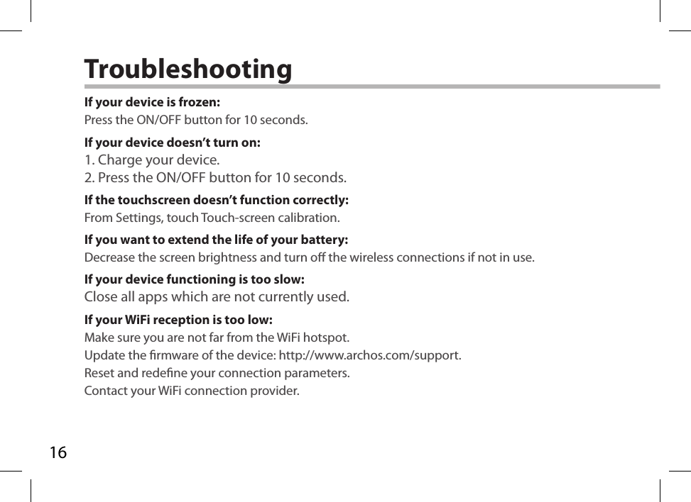 16TroubleshootingIf your device is frozen:Press the ON/OFF button for 10 seconds.If your device doesn’t turn on:1. Charge your device. 2. Press the ON/OFF button for 10 seconds.If the touchscreen doesn’t function correctly:From Settings, touch Touch-screen calibration.If you want to extend the life of your battery:Decrease the screen brightness and turn o the wireless connections if not in use.If your device functioning is too slow:Close all apps which are not currently used.If your WiFi reception is too low:Make sure you are not far from the WiFi hotspot.Update the rmware of the device: http://www.archos.com/support.Reset and redene your connection parameters.Contact your WiFi connection provider.