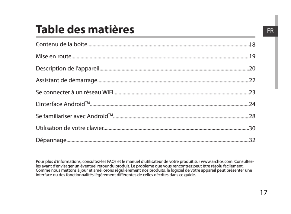 17FRTable des matièresPour plus d’informations, consultez-les FAQs et le manuel d’utilisateur de votre produit sur www.archos.com. Consultez-les avant d’envisager un éventuel retour du produit. Le problème que vous rencontrez peut être résolu facilement. Comme nous mettons à jour et améliorons régulièrement nos produits, le logiciel de votre appareil peut présenter une interface ou des fonctionnalités légèrement diérentes de celles décrites dans ce guide.Contenu de la boîte.............................................................................................................................Mise en route.........................................................................................................................................Description de l’appareil...................................................................................................................Assistant de démarrage.....................................................................................................................Se connecter à un réseau WiFi.........................................................................................................L’interface AndroidTM...........................................................................................................................Se familiariser avec AndroidTM.........................................................................................................Utilisation de votre clavier................................................................................................................Dépannage.............................................................................................................................................181920222324283032