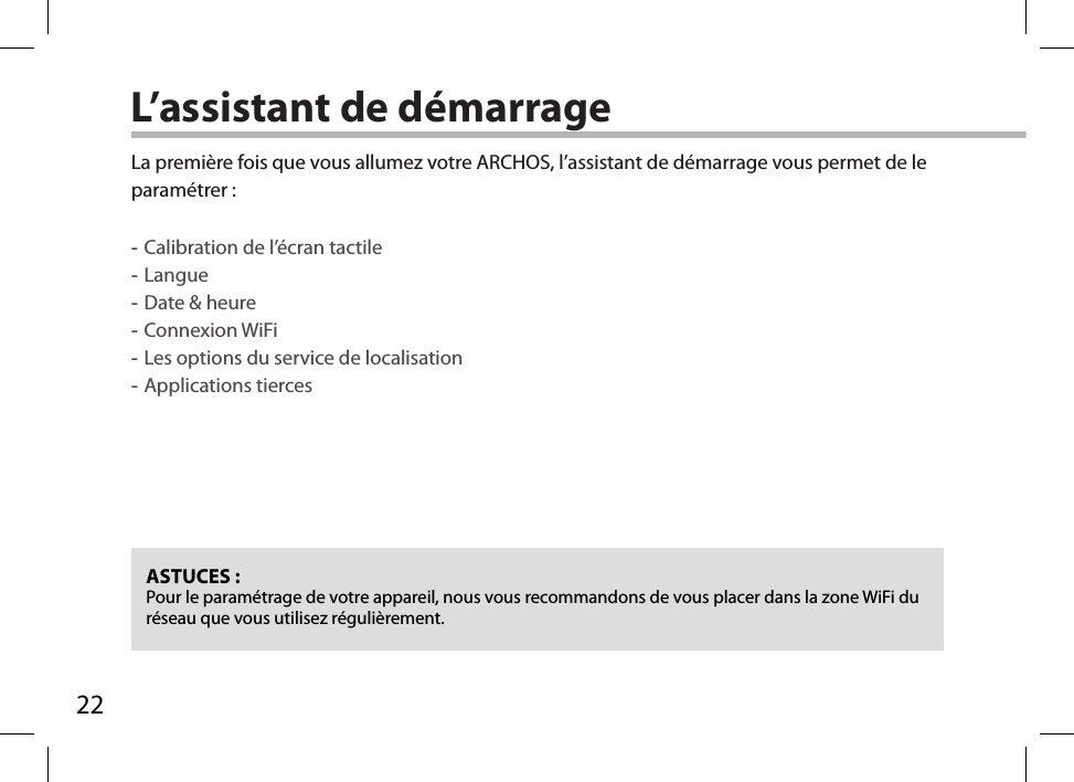 22L’assistant de démarrageASTUCES :Pour le paramétrage de votre appareil, nous vous recommandons de vous placer dans la zone WiFi du réseau que vous utilisez régulièrement.La première fois que vous allumez votre ARCHOS, l’assistant de démarrage vous permet de le paramétrer : -Calibration de l’écran tactile -Langue -Date &amp; heure -Connexion WiFi -Les options du service de localisation -Applications tierces      