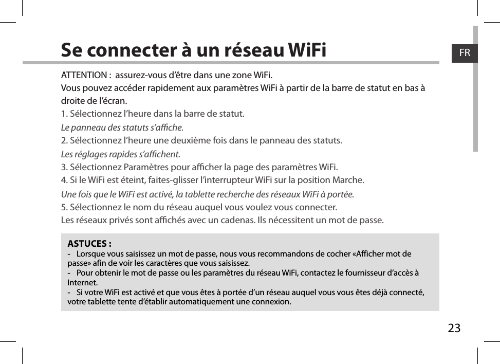 23FRFRSe connecter à un réseau WiFiASTUCES : -Lorsque vous saisissez un mot de passe, nous vous recommandons de cocher «Afficher mot de passe» afin de voir les caractères que vous saisissez. -Pour obtenir le mot de passe ou les paramètres du réseau WiFi, contactez le fournisseur d’accès à Internet. -Si votre WiFi est activé et que vous êtes à portée d’un réseau auquel vous vous êtes déjà connecté, votre tablette tente d’établir automatiquement une connexion.ATTENTION :  assurez-vous d’être dans une zone WiFi.Vous pouvez accéder rapidement aux paramètres WiFi à partir de la barre de statut en bas à droite de l’écran.1. Sélectionnez l’heure dans la barre de statut. Le panneau des statuts s’ache.2. Sélectionnez l’heure une deuxième fois dans le panneau des statuts. Les réglages rapides s’achent.3. Sélectionnez Paramètres pour acher la page des paramètres WiFi.4. Si le WiFi est éteint, faites-glisser l’interrupteur WiFi sur la position Marche. Une fois que le WiFi est activé, la tablette recherche des réseaux WiFi à portée.5. Sélectionnez le nom du réseau auquel vous voulez vous connecter.Les réseaux privés sont achés avec un cadenas. Ils nécessitent un mot de passe.