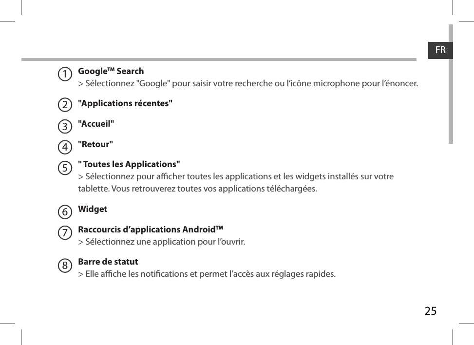 25FRGoogleTM Search&gt; Sélectionnez &quot;Google&quot; pour saisir votre recherche ou l’icône microphone pour l’énoncer.&quot;Applications récentes&quot;&quot;Accueil&quot;&quot;Retour&quot;&quot; Toutes les Applications&quot; &gt; Sélectionnez pour acher toutes les applications et les widgets installés sur votre tablette. Vous retrouverez toutes vos applications téléchargées.WidgetRaccourcis d’applications AndroidTM  &gt; Sélectionnez une application pour l’ouvrir.Barre de statut&gt; Elle ache les notications et permet l’accès aux réglages rapides.12345678