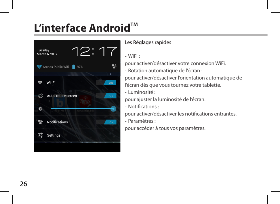 26L’interface AndroidTMLes Réglages rapides  -WiFi : pour activer/désactiver votre connexion WiFi. -Rotation automatique de l’écran : pour activer/désactiver l’orientation automatique de l’écran dès que vous tournez votre tablette. -Luminosité : pour ajuster la luminosité de l’écran. -Notications : pour activer/désactiver les notications entrantes. -Paramètres : pour accéder à tous vos paramètres.