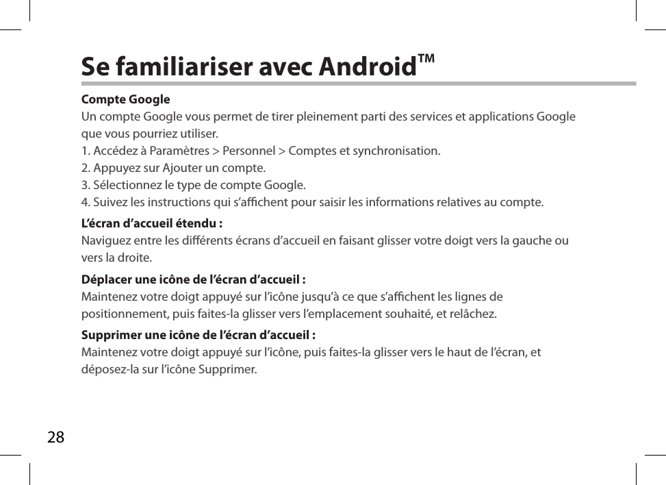 28Se familiariser avec AndroidTMCompte GoogleUn compte Google vous permet de tirer pleinement parti des services et applications Google que vous pourriez utiliser.1. Accédez à Paramètres &gt; Personnel &gt; Comptes et synchronisation.2. Appuyez sur Ajouter un compte.3. Sélectionnez le type de compte Google.4. Suivez les instructions qui s’achent pour saisir les informations relatives au compte.L’écran d’accueil étendu :Naviguez entre les diérents écrans d’accueil en faisant glisser votre doigt vers la gauche ou vers la droite.Déplacer une icône de l’écran d’accueil :Maintenez votre doigt appuyé sur l’icône jusqu’à ce que s’achent les lignes de positionnement, puis faites-la glisser vers l’emplacement souhaité, et relâchez.Supprimer une icône de l’écran d’accueil :Maintenez votre doigt appuyé sur l’icône, puis faites-la glisser vers le haut de l’écran, et déposez-la sur l’icône Supprimer.