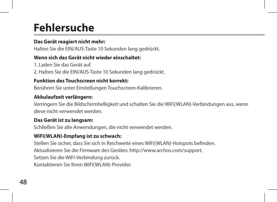 48FehlersucheDas Gerät reagiert nicht mehr:Halten Sie die EIN/AUS-Taste 10 Sekunden lang gedrückt. Wenn sich das Gerät nicht wieder einschaltet:1. Laden Sie das Gerät auf. 2. Halten Sie die EIN/AUS-Taste 10 Sekunden lang gedrückt. Funktion des Touchscreen nicht korrekt:Berühren Sie unter Einstellungen Touchscreen-Kalibrieren.Akkulaufzeit verlängern:Verringern Sie die Bildschirmhelligkeit und schalten Sie die WiFi(WLAN)-Verbindungen aus, wenn diese nicht verwendet werden.Das Gerät ist zu langsam:Schließen Sie alle Anwendungen, die nicht verwendet werden.WiFi(WLAN)-Empfang ist zu schwach:Stellen Sie sicher, dass Sie sich in Reichweite eines WiFi(WLAN)-Hotspots benden.Aktualisieren Sie die Firmware des Gerätes: http://www.archos.com/support.Setzen Sie die WiFi-Verbindung zurück.Kontaktieren Sie Ihren WiFi(WLAN)-Provider.