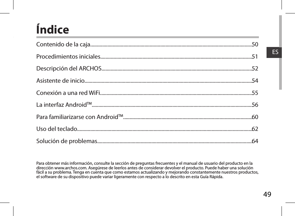 49ESÍndicePara obtener más información, consulte la sección de preguntas frecuentes y el manual de usuario del producto en la dirección www.archos.com. Asegúrese de leerlos antes de considerar devolver el producto. Puede haber una solución fácil a su problema. Tenga en cuenta que como estamos actualizando y mejorando constantemente nuestros productos, el software de su dispositivo puede variar ligeramente con respecto a lo descrito en esta Guía Rápida.Contenido de la caja...........................................................................................................................Procedimientos iniciales....................................................................................................................Descripción del ARCHOS...................................................................................................................Asistente de inicio................................................................................................................................Conexión a una red WiFi....................................................................................................................La interfaz AndroidTM..........................................................................................................................Para familiarizarse con AndroidTM..................................................................................................Uso del teclado.....................................................................................................................................Solución de problemas......................................................................................................................505152545556606264