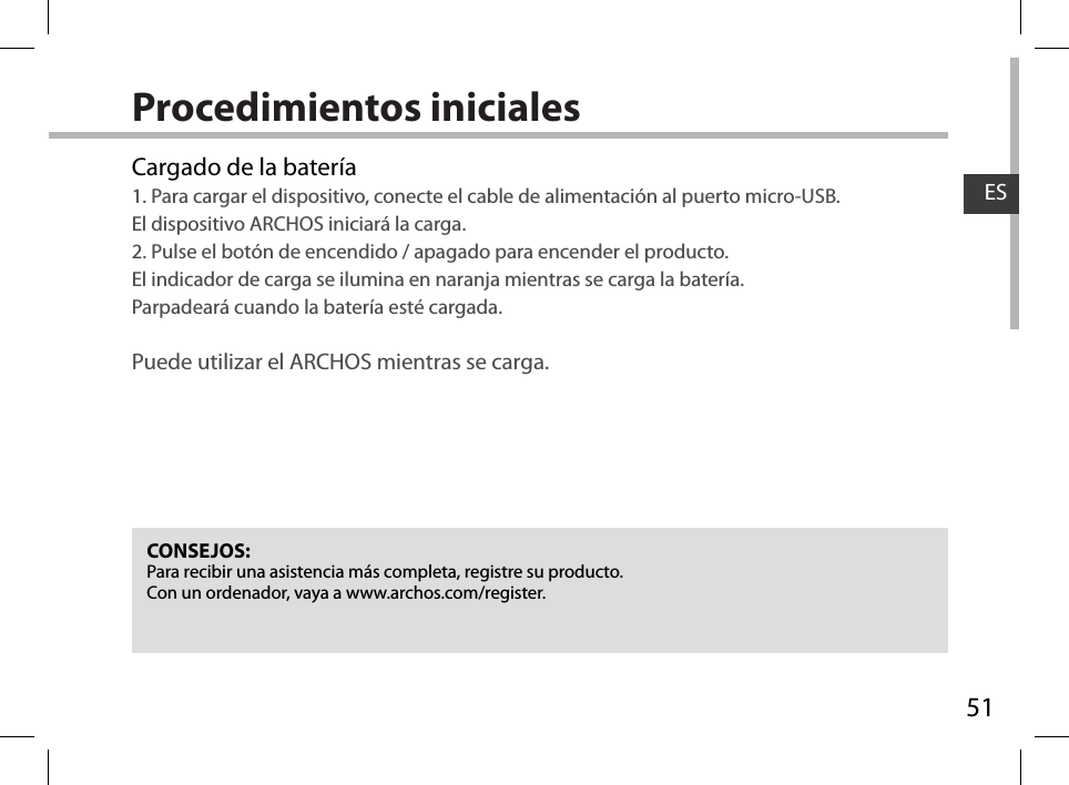 51ESProcedimientos inicialesCargado de la batería1. Para cargar el dispositivo, conecte el cable de alimentación al puerto micro-USB. El dispositivo ARCHOS iniciará la carga.2. Pulse el botón de encendido / apagado para encender el producto.  El indicador de carga se ilumina en naranja mientras se carga la batería.  Parpadeará cuando la batería esté cargada. Puede utilizar el ARCHOS mientras se carga.CONSEJOS:Para recibir una asistencia más completa, registre su producto. Con un ordenador, vaya a www.archos.com/register.