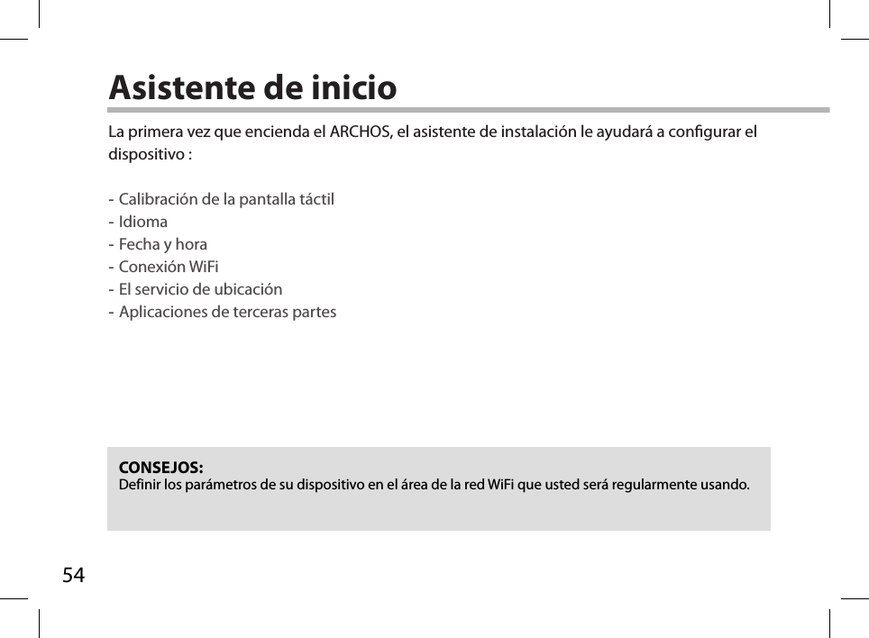 54Asistente de inicioCONSEJOS: Definir los parámetros de su dispositivo en el área de la red WiFi que usted será regularmente usando.La primera vez que encienda el ARCHOS, el asistente de instalación le ayudará a congurar el dispositivo : -Calibración de la pantalla táctil -Idioma -Fecha y hora -Conexión WiFi -El servicio de ubicación -Aplicaciones de terceras partes