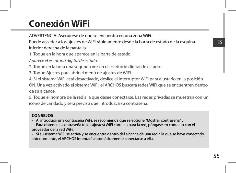 55ESConexión WiFiCONSEJOS: -Al introducir una contraseña WiFi, se recomienda que seleccione ”Mostrar contraseña“ . -Para obtener la contraseña (o los ajustes) WiFi correcta para la red, póngase en contacto con el proveedor de la red WiFi. -Si su sistema WiFi se activa y se encuentra dentro del alcance de una red a la que se haya conectado anteriormente, el ARCHOS intentará automáticamente conectarse a ella.ADVERTENCIA: Asegúrese de que se encuentra en una zona WiFi. Puede acceder a los ajustes de WiFi rápidamente desde la barra de estado de la esquina inferior derecha de la pantalla.1. Toque en la hora que aparece en la barra de estado. Aparece el escritorio digital de estado.2. Toque en la hora una segunda vez en el escritorio digital de estado. 3. Toque Ajustes para abrir el menú de ajustes de WiFi.4. Si el sistema WiFi está desactivado, deslice el interruptor WiFi para ajustarlo en la posición ON. Una vez activado el sistema WiFi, el ARCHOS buscará redes WiFi que se encuentren dentro de su alcance.5. Toque el nombre de la red a la que desee conectarse. Las redes privadas se muestran con un icono de candado y será preciso que introduzca su contraseña. 