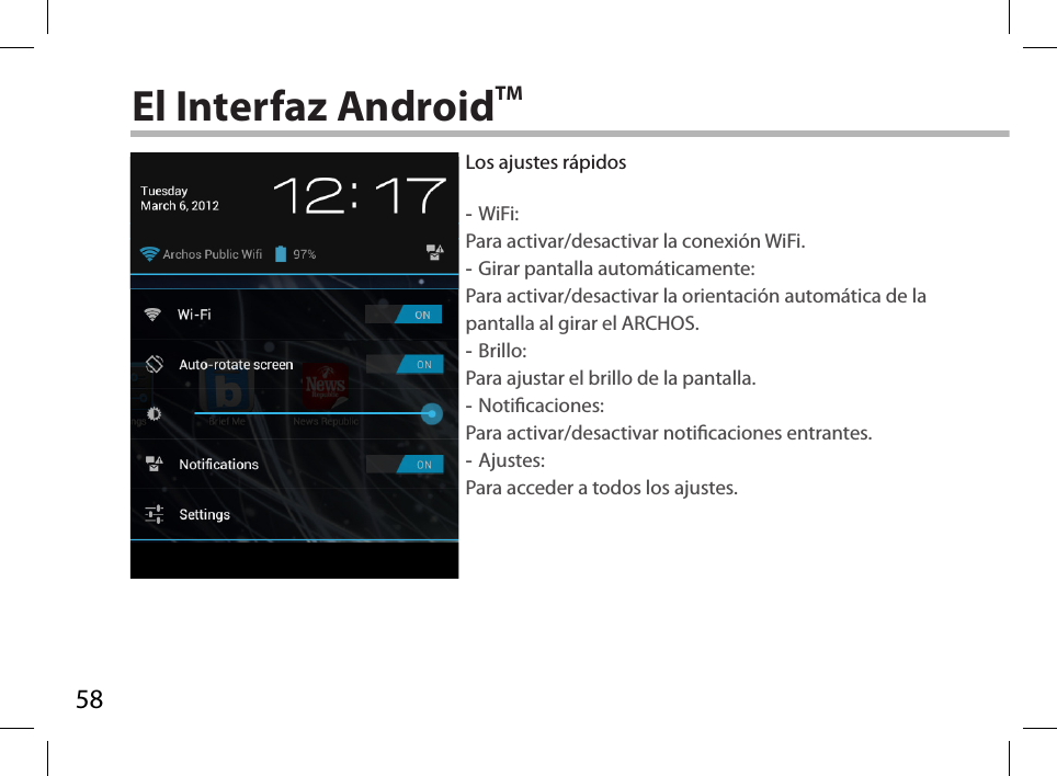 58El Interfaz AndroidTMLos ajustes rápidos -WiFi: Para activar/desactivar la conexión WiFi. -Girar pantalla automáticamente: Para activar/desactivar la orientación automática de la pantalla al girar el ARCHOS. -Brillo: Para ajustar el brillo de la pantalla. -Noticaciones: Para activar/desactivar noticaciones entrantes. -Ajustes: Para acceder a todos los ajustes.