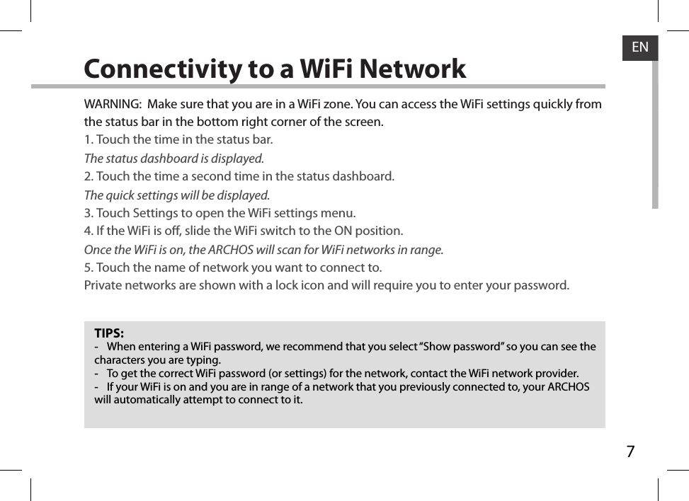 7ENConnectivity to a WiFi NetworkTIPS: -When entering a WiFi password, we recommend that you select “Show password” so you can see the characters you are typing. -To get the correct WiFi password (or settings) for the network, contact the WiFi network provider. -If your WiFi is on and you are in range of a network that you previously connected to, your ARCHOS will automatically attempt to connect to it.WARNING:  Make sure that you are in a WiFi zone. You can access the WiFi settings quickly from the status bar in the bottom right corner of the screen.1. Touch the time in the status bar. The status dashboard is displayed.2. Touch the time a second time in the status dashboard. The quick settings will be displayed.3. Touch Settings to open the WiFi settings menu.4. If the WiFi is o, slide the WiFi switch to the ON position. Once the WiFi is on, the ARCHOS will scan for WiFi networks in range.5. Touch the name of network you want to connect to. Private networks are shown with a lock icon and will require you to enter your password.