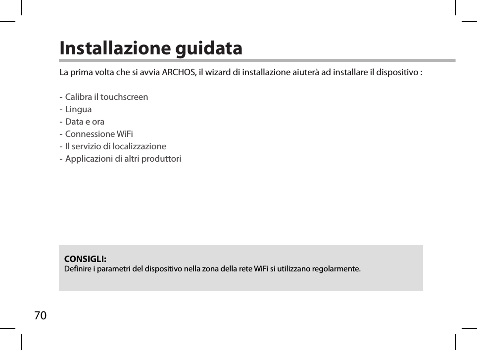 70Installazione guidataCONSIGLI: Definire i parametri del dispositivo nella zona della rete WiFi si utilizzano regolarmente.La prima volta che si avvia ARCHOS, il wizard di installazione aiuterà ad installare il dispositivo : -Calibra il touchscreen -Lingua -Data e ora -Connessione WiFi -Il servizio di localizzazione -Applicazioni di altri produttori        