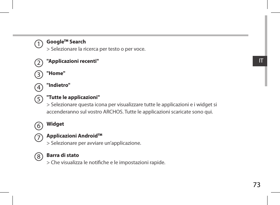 73ITGoogleTM Search&gt; Selezionare la ricerca per testo o per voce.&quot;Applicazioni recenti&quot;&quot;Home&quot;&quot;Indietro&quot;&quot;Tutte le applicazioni&quot; &gt; Selezionare questa icona per visualizzare tutte le applicazioni e i widget si accenderanno sul vostro ARCHOS. Tutte le applicazioni scaricate sono qui. WidgetApplicazioni AndroidTM&gt; Selezionare per avviare un’applicazione.Barra di stato  &gt; Che visualizza le notiche e le impostazioni rapide.12345678