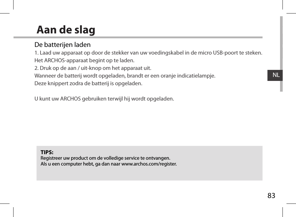 83NLAan de slagDe batterijen laden1. Laad uw apparaat op door de stekker van uw voedingskabel in de micro USB-poort te steken. Het ARCHOS-apparaat begint op te laden. 2. Druk op de aan / uit-knop om het apparaat uit.  Wanneer de batterij wordt opgeladen, brandt er een oranje indicatielampje.  Deze knippert zodra de batterij is opgeladen.  U kunt uw ARCHOS gebruiken terwijl hij wordt opgeladen.TIPS:Registreer uw product om de volledige service te ontvangen.Als u een computer hebt, ga dan naar www.archos.com/register.